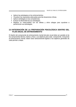 MANUAL PARA EL ENTRENADOR
Fútbol 3 71
• Aplicar las estrategias en los entrenamientos.
• Visualizar las respuestas adecuadas para las situaciones críticas.
• Aplicar estrategias en las competencias.
• Evaluar la efectividad de sus estrategias.
• Realizar un meta-análisis con los atletas y otros colegas para ayudarse a
perfeccionar sus estrategias.
2.9 INTEGRACIÓN DE LA PREPARACIÓN PSICOLÓGICA DENTRO DEL
PLAN ANUAL DE ENTRENAMIENTO
El diseño del componente de entrenamiento mental del plan anual debe ser paralelo al de
los componentes técnico, táctico y físico. Los objetivos para cada componente, incluyendo
el entrenamiento mental, deben estar estrechamente ligados a los objetivos generales de
cada período o etapa.
 