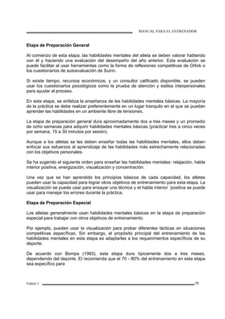 MANUAL PARA EL ENTRENADOR
Fútbol 3 73
Etapa de Preparación General
Al comienzo de esta etapa, las habilidades mentales del atleta se deben valorar hablando
con él y haciendo una evaluación del desempeño del año anterior. Esta evaluación se
puede facilitar al usar herramientas como la forma de reflexiones competitivas de Orlick o
los cuestionarios de autoevaluación de Suinn.
Si existe tiempo, recursos económicos, y un consultor calificado disponible, se pueden
usar los cuestionarios psicológicos como la prueba de atención y estilos interpersonales
para ayudar al proceso.
En esta etapa, se enfatiza la enseñanza de las habilidades mentales básicas. La mayoría
de la práctica se debe realizar preferentemente en un lugar tranquilo en el que se puedan
aprender las habilidades en un ambiente libre de tensiones.
La etapa de preparación general dura aproximadamente dos a tres meses y un promedio
de ocho semanas para adquirir habilidades mentales básicas (practicar tres a cinco veces
por semana, 15 a 30 minutos por sesión).
Aunque a los atletas se les deben enseñar todas las habilidades mentales, ellos deben
enfocar sus esfuerzos al aprendizaje de las habilidades más estrechamente relacionadas
con los objetivos personales.
Se ha sugerido el siguiente orden para enseñar las habilidades mentales: relajación, habla
interior positiva, energización, visualización y concentración.
Una vez que se han aprendido los principios básicos de cada capacidad, los atletas
pueden usar la capacidad para lograr otros objetivos de entrenamiento para esta etapa. La
visualización se puede usar para ensayar una técnica y el habla interior `positiva se puede
usar para manejar los errores durante la práctica.
Etapa de Preparación Especial
Los atletas generalmente usan habilidades mentales básicas en la etapa de preparación
especial para trabajar con otros objetivos de entrenamiento.
Por ejemplo, pueden usar la visualización para probar diferentes tácticas en situaciones
competitivas específicas. Sin embargo, el propósito principal del entrenamiento de las
habilidades mentales en esta etapa es adaptarlas a los requerimientos específicos de su
deporte.
De acuerdo con Bompa (1983), esta etapa dura típicamente dos a tres meses,
dependiendo del deporte. El recomienda que el 70 - 80% del entrenamiento en esta etapa
sea específico para
 