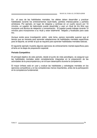 MANUAL PARA EL ENTRENADOR
Fútbol 3 74
En el caso de las habilidades mentales, los atletas deben desarrollar y practicar
habilidades durante los entrenamientos dual-meets, partidos interescuadras y partidos
amistosos. Por ejemplo, en lugar de relajarse y centrase en un cuarto oscuro por 10
minutos, un jugador de baloncesto puede desarrollar y usar un ritual de tiro libre que
incorpore una técnica de relajación y concentración. El jugador puede trabajar durante 10
minutos para incorporarse a su ritual y estar totalmente relajado y focalizado para cada
tiro.
Aunque existe poca investigación sobre este tema, parece razonable suponer que el
tiempo que se necesita para aprender adaptaciones de habilidades mentales específicas
para el deporte, es similar al que se requiere para aprender habilidades mentales básicas.
El siguiente ejemplo muestra algunos ejercicios de entrenamiento mental específicos para
el tenis en la etapa de preparación especial.
Periodo Competitivo
El principal objetivo de este periodo, desde el punto de vista psicológico, es asegurar que
las habilidades mentales están completamente integradas en la preparación de las
actividades de la precompetencia y en el buen desempeño durante la competencia.
El mayor énfasis está en usar y evaluar las habilidades y estrategias mentales en los
ejercicios competitivos y en las competencias menos importantes, antes de la participación
en la competencia fundamental.
 
