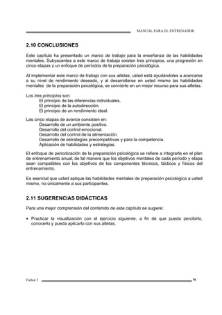 MANUAL PARA EL ENTRENADOR
Fútbol 3 76
2.10 CONCLUSIONES
Este capítulo ha presentado un marco de trabajo para la enseñanza de las habilidades
mentales. Subyacentes a este marco de trabajo existen tres principios, una progresión en
cinco etapas y un enfoque de períodos de la preparación psicológica.
Al implementar este marco de trabajo con sus atletas, usted está ayudándoles a acercarse
a su nivel de rendimiento deseado, y al desarrollarse en usted mismo las habilidades
mentales de la preparación psicológica, se convierte en un mejor recurso para sus atletas.
Los tres principios son:
El principio de las diferencias individuales.
El principio de la autodirección.
El principio de un rendimiento ideal.
Las cinco etapas de avance consisten en:
Desarrollo de un ambiente positivo.
Desarrollo del control emocional.
Desarrollo del control de la alimentación.
Desarrollo de estrategias precompetitivas y para la competencia.
Aplicación de habilidades y estrategias.
El enfoque de periodización de la preparación psicológica se refiere a integrarla en el plan
de entrenamiento anual, de tal manera que los objetivos mentales de cada período y etapa
sean compatibles con los objetivos de los componentes técnicos, tácticos y físicos del
entrenamiento.
Es esencial que usted aplique las habilidades mentales de preparación psicológica a usted
mismo, no únicamente a sus participantes.
2.11 SUGERENCIAS DIDÁCTICAS
Para una mejor comprensión del contenido de este capítulo se sugiere:
• Practicar la visualización con el ejercicio siguiente, a fin de que pueda percibirlo,
conocerlo y pueda aplicarlo con sus atletas.
 