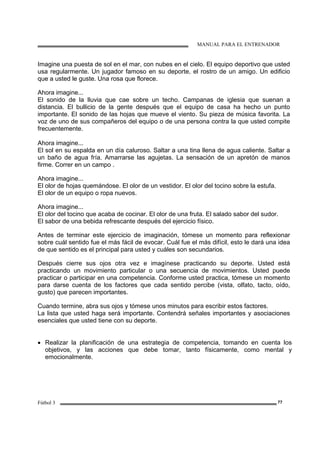 MANUAL PARA EL ENTRENADOR
Fútbol 3 77
Imagine una puesta de sol en el mar, con nubes en el cielo. El equipo deportivo que usted
usa regularmente. Un jugador famoso en su deporte, el rostro de un amigo. Un edificio
que a usted le guste. Una rosa que florece.
Ahora imagine...
El sonido de la lluvia que cae sobre un techo. Campanas de iglesia que suenan a
distancia. El bullicio de la gente después que el equipo de casa ha hecho un punto
importante. El sonido de las hojas que mueve el viento. Su pieza de música favorita. La
voz de uno de sus compañeros del equipo o de una persona contra la que usted compite
frecuentemente.
Ahora imagine...
El sol en su espalda en un día caluroso. Saltar a una tina llena de agua caliente. Saltar a
un baño de agua fría. Amarrarse las agujetas. La sensación de un apretón de manos
firme. Correr en un campo .
Ahora imagine...
El olor de hojas quemándose. El olor de un vestidor. El olor del tocino sobre la estufa.
El olor de un equipo o ropa nuevos.
Ahora imagine...
El olor del tocino que acaba de cocinar. El olor de una fruta. El salado sabor del sudor.
El sabor de una bebida refrescante después del ejercicio físico.
Antes de terminar este ejercicio de imaginación, tómese un momento para reflexionar
sobre cuál sentido fue el más fácil de evocar. Cuál fue el más difícil, esto le dará una idea
de que sentido es el principal para usted y cuáles son secundarios.
Después cierre sus ojos otra vez e imagínese practicando su deporte. Usted está
practicando un movimiento particular o una secuencia de movimientos. Usted puede
practicar o participar en una competencia. Conforme usted practica, tómese un momento
para darse cuenta de los factores que cada sentido percibe (vista, olfato, tacto, oído,
gusto) que parecen importantes.
Cuando termine, abra sus ojos y tómese unos minutos para escribir estos factores.
La lista que usted haga será importante. Contendrá señales importantes y asociaciones
esenciales que usted tiene con su deporte.
• Realizar la planificación de una estrategia de competencia, tomando en cuenta los
objetivos, y las acciones que debe tomar, tanto físicamente, como mental y
emocionalmente.
 