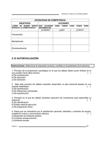 MANUAL PARA EL ENTRENADOR
Fútbol 3 78
ESTRATEGIA DE COMPETENCIA
OBJETIVOS ACCIONES
¿CÓMO SE QUIERE SENTIR
DURANTE LA COMPETENCIA?
QUE ACCIONES DEBE TOMAR PARA TENER ESOS
SENTIMIENTOS
¿Cuándo? ¿qué? ¿Cómo?
Físicamente
Mentalmente
Emocionalmente
2.12 AUTOEVALUACIÓN
Instrucciones: Seleccione la respuesta correcta y anótela en el paréntesis de la derecha.
1. Principio de la preparación psicológica en el que los atletas deben poner énfasis en lo
que pueden hacer ellos mismos. ( )
a) De autodirección
b) De ejecución
c) De transición
2. Bajo este principio los atletas necesitan desarrollar un plan personal basado en sus
propias habilidades. ( )
a) De identificación
b) De diferencias individuales
c) De autodirección
3. Principio en el que los atletas necesitan descubrir las condiciones para desarrollar su
potencial. ( )
a) De identificación
b) Estado ideal de ejecución
c) De preparación física
4. Etapa que se caracteriza por la satisfacción personal, identidad y cohesión de equipo,
aceptación mutua y comunicación efectiva. ( )
a) Desarrollo de ambiente positivo
b) Contexto socioeconómico
c) Ambiente escolar
 