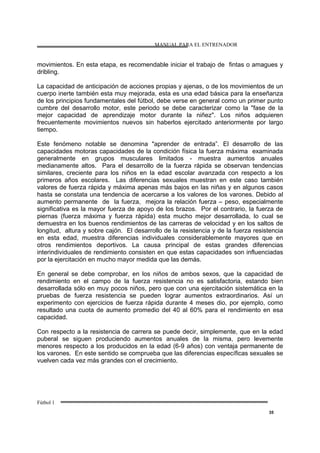 MANUAL PARA EL ENTRENADOR
Fútbol 1
35
movimientos. En esta etapa, es recomendable iniciar el trabajo de fintas o amagues y
dribling.
La capacidad de anticipación de acciones propias y ajenas, o de los movimientos de un
cuerpo inerte también esta muy mejorada, esta es una edad básica para la enseñanza
de los principios fundamentales del fútbol, debe verse en general como un primer punto
cumbre del desarrollo motor, este periodo se debe caracterizar como la "fase de la
mejor capacidad de aprendizaje motor durante la niñez". Los niños adquieren
frecuentemente movimientos nuevos sin haberlos ejercitado anteriormente por largo
tiempo.
Este fenómeno notable se denomina "aprender de entrada”. El desarrollo de las
capacidades motoras capacidades de la condición física la fuerza máxima examinada
generalmente en grupos musculares limitados - muestra aumentos anuales
medianamente altos. Para el desarrollo de la fuerza rápida se observan tendencias
similares, creciente para los niños en la edad escolar avanzada con respecto a los
primeros años escolares. Las diferencias sexuales muestran en este caso también
valores de fuerza rápida y máxima apenas más bajos en las niñas y en algunos casos
hasta se constata una tendencia de acercarse a los valores de los varones. Debido al
aumento permanente de la fuerza, mejora la relación fuerza – peso, especialmente
significativa es la mayor fuerza de apoyo de los brazos. Por el contrario, la fuerza de
piernas (fuerza máxima y fuerza rápida) esta mucho mejor desarrollada, lo cual se
demuestra en los buenos rendimientos de las carreras de velocidad y en los saltos de
longitud, altura y sobre cajón. El desarrollo de la resistencia y de la fuerza resistencia
en esta edad, muestra diferencias individuales considerablemente mayores que en
otros rendimientos deportivos. La causa principal de estas grandes diferencias
interindividuales de rendimiento consisten en que estas capacidades son influenciadas
por la ejercitación en mucho mayor medida que las demás.
En general se debe comprobar, en los niños de ambos sexos, que la capacidad de
rendimiento en el campo de la fuerza resistencia no es satisfactoria, estando bien
desarrollada sólo en muy pocos niños, pero que con una ejercitación sistemática en la
pruebas de fuerza resistencia se pueden lograr aumentos extraordinarios. Así un
experimento con ejercicios de fuerza rápida durante 4 meses dio, por ejemplo, como
resultado una cuota de aumento promedio del 40 al 60% para el rendimiento en esa
capacidad.
Con respecto a la resistencia de carrera se puede decir, simplemente, que en la edad
puberal se siguen produciendo aumentos anuales de la misma, pero levemente
menores respecto a los producidos en la edad (6-9 años) con ventaja permanente de
los varones. En este sentido se comprueba que las diferencias específicas sexuales se
vuelven cada vez más grandes con el crecimiento.
 