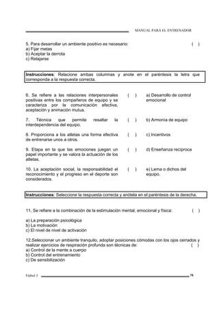 MANUAL PARA EL ENTRENADOR
Fútbol 3 79
5. Para desarrollar un ambiente positivo es necesario: ( )
a) Fijar metas
b) Aceptar la derrota
c) Relajarse
Instrucciones: Relacione ambas columnas y anote en el paréntesis la letra que
corresponda a la respuesta correcta.
6. Se refiere a las relaciones interpersonales
positivas entre los compañeros de equipo y se
caracteriza por la comunicación efectiva,
aceptación y animación mutua.
( ) a) Desarrollo de control
emocional
7. Técnica que permite resaltar la
interdependencia del equipo.
( ) b) Armonía de equipo
8. Proporciona a los atletas una forma efectiva
de entrenarse unos a otros.
( ) c) Incentivos
9. Etapa en la que las emociones juegan un
papel importante y se valora la actuación de los
atletas.
( ) d) Enseñanza recíproca
10. La aceptación social, la responsabilidad el
reconocimiento y el progreso en el deporte son
considerados.
( ) e) Lema o dichos del
equipo.
Instrucciones: Seleccione la respuesta correcta y anótela en el paréntesis de la derecha.
11. Se refiere a la combinación de la estimulación mental, emocional y física: ( )
a) La preparación psicológica
b) La motivación
c) El nivel de nivel de activación
12.Seleccionar un ambiente tranquilo, adoptar posiciones cómodas con los ojos cerrados y
realizar ejercicios de respiración profunda son técnicas de: ( )
a) Control de la mente a cuerpo
b) Control del entrenamiento
c) De sensibilización
 