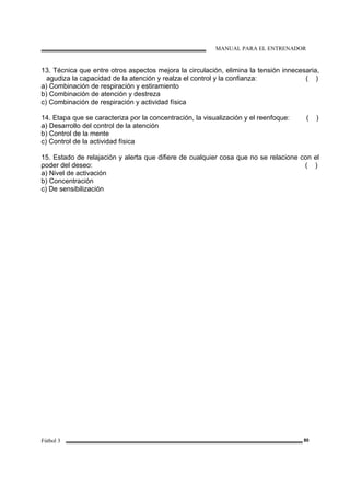 MANUAL PARA EL ENTRENADOR
Fútbol 3 80
13. Técnica que entre otros aspectos mejora la circulación, elimina la tensión innecesaria,
agudiza la capacidad de la atención y realza el control y la confianza: ( )
a) Combinación de respiración y estiramiento
b) Combinación de atención y destreza
c) Combinación de respiración y actividad física
14. Etapa que se caracteriza por la concentración, la visualización y el reenfoque: ( )
a) Desarrollo del control de la atención
b) Control de la mente
c) Control de la actividad física
15. Estado de relajación y alerta que difiere de cualquier cosa que no se relacione con el
poder del deseo: ( )
a) Nivel de activación
b) Concentración
c) De sensibilización
 