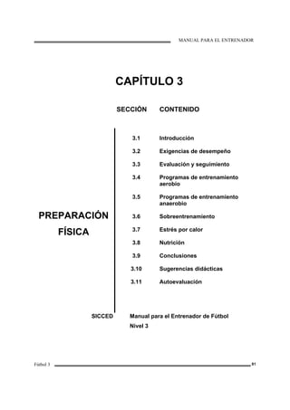 MANUAL PARA EL ENTRENADOR
Fútbol 3 81
CAPÍTULO 3
SECCIÓN CONTENIDO
PREPARACIÓN
FÍSICA
3.1
3.2
3.3
3.4
3.5
3.6
3.7
3.8
3.9
3.10
3.11
Introducción
Exigencias de desempeño
Evaluación y seguimiento
Programas de entrenamiento
aerobio
Programas de entrenamiento
anaerobio
Sobreentrenamiento
Estrés por calor
Nutrición
Conclusiones
Sugerencias didácticas
Autoevaluación
SICCED Manual para el Entrenador de Fútbol
Nivel 3
 
