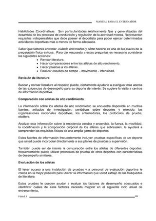 MANUAL PARA EL ENTRENADOR
Fútbol 3 83
Habilidades Coordinativas: Son particularidades relativamente fijas y generalizadas del
desarrollo de los procesos de conducción y regulación de la actividad motora. Representan
requisitos indispensables que debe poseer el deportista para poder ejercer determinadas
actividades deportivas más o menos de forma adecuada.
Saber qué factores entrenar, cuándo entrenarlos y cómo hacerlo es una de las claves de la
preparación física exitosa. Para dar respuesta a estas preguntas es necesario considerar
las siguientes acciones:
• Revisar literatura.
• Hacer comparaciones entre los atletas de alto rendimiento.
• Hacer pruebas a los atletas.
• Realizar estudios de tiempo – movimiento - intensidad.
Revisión de literatura
Buscar y revisar literatura al respecto puede, ciertamente ayudarle a averiguar más acerca
de las exigencias de desempeño para su deporte de interés. Se sugiere la visita a centros
de información deportiva.
Comparación con atletas de alto rendimiento
La información sobre los atletas de alto rendimiento se encuentra disponible en muchas
fuentes: artículos de investigación, periódicos sobre deportes y ejercicio, las
organizaciones nacionales deportivas, los entrenadores, los protocolos de prueba,
etcétera.
Analizar esta información sobre la resistencia aerobia y anaerobia, la fuerza, la movilidad,
la coordinación y la composición corporal de los atletas que sobresalen, le ayudará a
comprender los requisitos físicos de una amplia gama de deportes.
Estas fuentes de información frecuentemente incluyen pruebas específicas de un deporte
que usted puede incorporar directamente a sus planes de pruebas y supervisión.
También puede ser de interés la comparación entre los atletas de diferentes deportes:
frecuentemente puede utilizar protocolos de prueba de otros deportes con características
de desempeño similares.
Evaluación de los atletas
El tener acceso a una instalación de pruebas y a personal de evaluación deportiva le
coloca en la mejor posición para utilizar la información que usted extrajo de las búsquedas
de literatura.
Estas pruebas le pueden ayudar a evaluar los factores de desempeño adecuados e
identificar cuáles de esos factores necesita mejorar en el siguiente ciclo anual de
entrenamiento.
 
