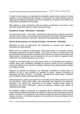 MANUAL PARA EL ENTRENADOR
Fútbol 3 84
Si usted no tiene acceso a un laboratorio de evaluación, puede utilizar pruebas de campo
similares a las de laboratorio para generar la información que usted necesite sobre el
estado de los sistemas energéticos, la fuerza, la resistencia, la rapidez, la movilidad y las
capacidades coordinativas de sus atletas.
Más adelante se ofrece información sobre las pruebas de laboratorio y de campo. Todo
entrenador debe saber elaborar y aplicar los test de campo.
Estudios de Tiempo – Movimiento – Intensidad
Los estudios de tiempo – movimiento – intensidad son observaciones reales de situaciones
de juego. Estas incluyen una descripción de la actividad de los atletas: distancia cubierta,
tiempo, tipo de movimientos, frecuencia, naturaleza de las repeticiones, etcétera.
Existen diversos pasos en un estudio de tiempo – movimiento – intensidad:
Desarrollar un plan de observación. Ser organizado es esencial para registrar la
información de manera exacta.
Decidir cómo va a observar el desempeño. Usted puede utilizar un cronómetro, cuadros
del campo, grabaciones de video, etcétera. Las cintas de video en cámara lenta y las
características de pausa facilitan la medición de las distancias o trazos de movimientos. Se
debe observar, sin embargo, que los deportes en los que no todos los jugadores están
visibles son más difíciles de analizar con un video.
También es importante saber que usted puede utilizar una computadora para registrar y
analizar datos, para contabilizar resultados de eventos (número de tiros bloqueados,
número de intentos en una sola pierna, etcétera), detectar errores del desempeño, analizar
los castigos, etcétera.
Registrar los períodos de actividad y de inactividad. Contabilizar el tiempo total, los
períodos de alta y baja actividad, los períodos de pausa, etcétera. Enseguida se
presentará una hoja de tiempo – movimiento - intensidad que puede utilizar o modificar
para contabilizar el tiempo de todos estos períodos.
Utilizar diagramas a escala para registrar los movimientos de los atletas durante el período
de observación. Usted puede utilizar esta información para determinar las distancias
cubiertas y los patrones de movimiento de los atletas. También puede utilizar un
cronómetro para reunir información sobre las distancias cubiertas para calcular la
velocidad de los atletas.
Es necesario, registre la frecuencia y la naturaleza de las repeticiones, esto le puede
indicar diversos requisitos del juego. Por ejemplo, el saber con que intervalos ocurren los
saltos o los giros en un período de cuatro minutos de patinaje artístico le podrá indicar la
energía, la fuerza y la velocidad requerida en los períodos en los que participará en las
competencias clave.
 