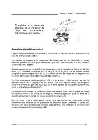 MANUAL PARA EL ENTRENADOR
Fútbol 3 88
El registro de la frecuencia
cardíaca es un indicador de
nivel de entrenamiento
extremadamente valioso.
Supervisión del lactato sanguíneo
La producción de ácido láctico durante la práctica de un deporte indica la intervención del
sistema energético anaerobio.
Los valores de concentración sanguínea de lactato que se han detectado en varios
deportes pueden ayudarle para determinar qué tan predominantes son los sistemas
anaerobios en su deporte.
Se ha sugerido que los niveles lácticos sanguíneos durante períodos de descanso fluctúan
entre 1 y 2 milimoles (mmol) por litro de sangre. Se ha sugerido que los niveles lácticos
sanguíneos pueden llegar hasta los 20 ó 24 mmol por litro de sangre en los deportes que
tienen un componente anaerobio muy elevado (el remo).
Una concentración de lactato sanguíneo inferior a los 4 mmol por litro tomado después del
ejercicio indica, en la mayoría de los atletas, que ese deporte tiene una exigencia
anaerobia mínima. Es por esta razón que los 4 mmol por litro se consideran generalmente
como el umbral anaerobio (láctico).
Los nuevos analizadores de lactato requieren únicamente unas cuantas gotas de sangre
de cualquier dedo o del lóbulo de la oreja. El momento adecuado para la toma de la
muestra sanguínea depende del tipo de ejercicio desempeñado.
Aunque estos nuevos analizadores hacen que las mediciones sean más fáciles,
únicamente los expertos en los protocolos de medición deben utilizarlos. Si usted está
interesado en estos analizadores, consulte al personal de una institución o universidad en
el que este procedimiento esté disponible.
 