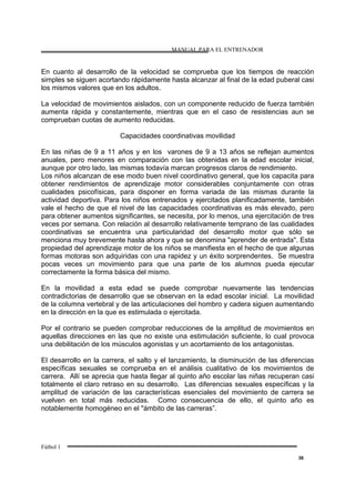 MANUAL PARA EL ENTRENADOR
Fútbol 1
36
En cuanto al desarrollo de la velocidad se comprueba que los tiempos de reacción
simples se siguen acortando rápidamente hasta alcanzar al final de la edad puberal casi
los mismos valores que en los adultos.
La velocidad de movimientos aislados, con un componente reducido de fuerza también
aumenta rápida y constantemente, mientras que en el caso de resistencias aun se
comprueban cuotas de aumento reducidas.
Capacidades coordinativas movilidad
En las niñas de 9 a 11 años y en los varones de 9 a 13 años se reflejan aumentos
anuales, pero menores en comparación con las obtenidas en la edad escolar inicial,
aunque por otro lado, las mismas todavía marcan progresos claros de rendimiento.
Los niños alcanzan de ese modo buen nivel coordinativo general, que los capacita para
obtener rendimientos de aprendizaje motor considerables conjuntamente con otras
cualidades psicofísicas, para disponer en forma variada de las mismas durante la
actividad deportiva. Para los niños entrenados y ejercitados planificadamente, también
vale el hecho de que el nivel de las capacidades coordinativas es más elevado, pero
para obtener aumentos significantes, se necesita, por lo menos, una ejercitación de tres
veces por semana. Con relación al desarrollo relativamente temprano de las cualidades
coordinativas se encuentra una particularidad del desarrollo motor que sólo se
menciona muy brevemente hasta ahora y que se denomina "aprender de entrada". Esta
propiedad del aprendizaje motor de los niños se manifiesta en el hecho de que algunas
formas motoras son adquiridas con una rapidez y un éxito sorprendentes. Se muestra
pocas veces un movimiento para que una parte de los alumnos pueda ejecutar
correctamente la forma básica del mismo.
En la movilidad a esta edad se puede comprobar nuevamente las tendencias
contradictorias de desarrollo que se observan en la edad escolar inicial. La movilidad
de la columna vertebral y de las articulaciones del hombro y cadera siguen aumentando
en la dirección en la que es estimulada o ejercitada.
Por el contrario se pueden comprobar reducciones de la amplitud de movimientos en
aquellas direcciones en las que no existe una estimulación suficiente, lo cual provoca
una debilitación de los músculos agonistas y un acortamiento de los antagonistas.
El desarrollo en la carrera, el salto y el lanzamiento, la disminución de las diferencias
específicas sexuales se comprueba en el análisis cualitativo de los movimientos de
carrera. Allí se aprecia que hasta llegar al quinto año escolar las niñas recuperan casi
totalmente el claro retraso en su desarrollo. Las diferencias sexuales específicas y la
amplitud de variación de las características esenciales del movimiento de carrera se
vuelven en total más reducidas. Como consecuencia de ello, el quinto año es
notablemente homogéneo en el "ámbito de las carreras”.
 