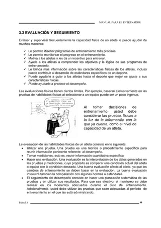 MANUAL PARA EL ENTRENADOR
Fútbol 3 89
3.3 EVALUACIÓN Y SEGUIMIENTO
Evaluar y supervisar frecuentemente la capacidad física de un atleta le puede ayudar de
muchas maneras:
Le permite diseñar programas de entrenamiento más precisos.
Le permite monitorear el progreso en el entrenamiento.
Motiva a los atletas y les da un incentivo para entrenar.
Ayuda a los atletas a comprender los objetivos y la lógica de sus programas de
entrenamiento.
Le brinda más información sobre las características físicas de los atletas, incluso
puede contribuir al desarrollo de estándares específicos de un deporte.
Puede ayudarle a guiar a los atletas hacia el deporte que mejor se ajuste a sus
características físicas.
Puede ayudarle a predecir el desempeño.
Las evaluaciones físicas tienen ciertos límites. Por ejemplo, basarse exclusivamente en las
pruebas de habilidades físicas al seleccionar a un equipo puede ser un poco ingenuo.
Al tomar decisiones de
entrenamiento, usted debe
considerar las pruebas físicas a
la luz de la información con la
que ya cuenta, como el nivel de
capacidad de un atleta.
La evaluación de las habilidades físicas de un atleta consiste en lo siguiente:
• Utilizar una prueba. Una prueba es una técnica o procedimiento específico para
reunir información pertinente referente al desempeño.
• Tomar mediciones, esto es, reunir información cuantitativa específica
• Hacer una evaluación. Una evaluación es la interpretación de los datos generados en
las pruebas y mediciones, cuyo propósito es comparar una condición actual del atleta
o equipo con la condición deseada. Una buena evaluación afecta al atleta, ya que los
cambios de entrenamiento se deben basar en la evaluación. La buena evaluación
involucra también la comparación con algunas normas o estándares.
• El seguimiento del desempeño consiste en hacer una planeación sistemática de las
pruebas y en utilizar sus resultados. Para que sea efectivo, el monitoreo se debe
realizar en los momentos adecuados durante el ciclo de entrenamiento.
Adicionalmente, usted debe utilizar las pruebas que sean adecuadas al período de
entrenamiento en el que las está administrando.
 