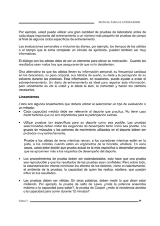 MANUAL PARA EL ENTRENADOR
Fútbol 3 90
Por ejemplo, usted puede utilizar una gran cantidad de pruebas de laboratorio antes de
cada etapa importante del entrenamiento o un número más pequeño de pruebas de campo
al final de algunos ciclos específicos de entrenamiento.
Las evaluaciones semanales o inclusive las diarias, por ejemplo, los tiempos de las salidas
o el tiempo que le toma completar un circuito de ejercicios, pueden también ser muy
informativas.
El diálogo con los atletas debe de ser un elemento para elevar su motivación. Cuando los
resultados sean malos hay que asegurarse de que no lo desalienten.
Otra alternativa es que los atletas lleven su información personal, su frecuencia cardiaca
en los descansos, su peso corporal, sus hábitos de sueño, su dieta y la percepción de su
esfuerzo durante las prácticas. Esta información, en ocasiones, puede ayudar a evitar el
sobreentrenamiento. Un diario de entrenamiento es ideal para registrar esta información,
pero únicamente es útil si usted y el atleta la leen, la comentan y hacen los cambios
necesarios.
Lineamientos
Estos son algunos lineamientos que deberá utilizar al seleccionar un tipo de evaluación o
un método:
• Cada capacidad medida debe ser relevante al deporte que practica. No tiene caso
medir factores que no son importantes para la participación exitosa.
• Utilizar pruebas tan específicas para su deporte como sea posible. Las pruebas
seleccionadas deben imitar las exigencias de desempeño tanto como sea posible. Los
grupos de músculos y los patrones de movimiento utilizados en el deporte deben ser
probados muy estrechamente.
Pruebe a los atletas de remo mientras reman, a los corredores mientras estén en la
pista, a los ciclistas cuando estén en ergómetros de la bicicleta, etcétera. En esos
casos, usted debe decidir que prueba actual es la más específica o desarrollar pruebas
que se aproximen más a los requisitos de desempeño del deporte.
• Los procedimientos de prueba deben ser estandarizados, esto hace que una prueba
sea reproducible y que los resultados de las pruebas sean confiables. Pero sobre todo,
la estandarización intenta minimizar los efectos de los factores, como el calentamiento,
el ambiente de la pruebas, la capacidad de quien las realiza, etcétera, que puedan
influir en los resultados.
• Las pruebas deben ser válidas. En otras palabras, deben medir lo que dicen estar
midiendo. Por ejemplo, la prueba de salto de Lewis ¿mide la potencia anaerobia
máxima o la capacidad para saltar?, la prueba de Cooper ¿mide la resistencia aerobia
o la capacidad para correr durante 12 minutos?
 