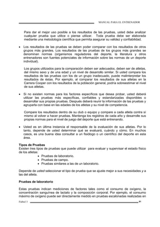 MANUAL PARA EL ENTRENADOR
Fútbol 3 91
Para dar el mejor uso posible a los resultados de las pruebas, usted debe analizar
cualquier prueba que utilice o piense utilizar. Toda prueba debe ser elaborada
mediante una metodología científica que permita asegurar su validez y confiabilidad.
• Los resultados de las pruebas se deben poder comparar con los resultados de otros
grupos más grandes. Los resultados de las pruebas de los grupos más grandes se
denominan normas (organismos reguladores del deporte, la literatura y otros
entrenadores son fuentes potenciales de información sobre las normas de un deporte
individual).
Los grupos utilizados para la comparación deben ser adecuados, deben ser de atletas,
del mismo sexo y de una edad y un nivel de desarrollo similar. Si usted compara los
resultados de las pruebas con los de un grupo inadecuado, puede malinterpretar los
resultados de éstas. Por ejemplo, al comparar los resultados de sus atletas en la
Carrera Cooper con los resultados de la población general, podría sobreestimar el nivel
de sus atletas.
• Si no existen normas para los factores específicos que desea probar, usted deberá
utilizar las pruebas más específicas, confiables y estandarizadas disponibles o
desarrollar sus propias pruebas. Después deberá reunir la información de las pruebas y
agruparla con base en las edades de los atletas y su nivel de competencia.
Compare los resultados dentro de su club o equipo y compare a cada atleta contra sí
mismo al volver a hacer pruebas. Mantenga los registros de cada año y desarrolle sus
propias normas para el nivel de juego del deporte que está entrenando.
• Usted es en última instancia el responsable de la evaluación de sus atletas. Por lo
tanto, depende de usted determinar qué se evaluará, cuándo y cómo. En muchos
casos, es una buena idea consultar a un fisiólogo o un científico del deporte en esta
área.
Tipos de Pruebas
Existen tres tipos de pruebas que puede utilizar para evaluar y supervisar el estado físico
de los atletas:
• Pruebas de laboratorio.
• Pruebas de campo.
• Pruebas similares a las de un laboratorio.
Depende de usted seleccionar el tipo de prueba que se ajuste mejor a sus necesidades y a
las del atleta.
Pruebas de laboratorio
Estas pruebas indican mediciones de factores tales como el consumo de oxígeno, la
concentración sanguínea de lactato y la composición corporal. Por ejemplo, el consumo
máximo de oxígeno puede ser directamente medido en pruebas escalonadas realizadas en
 