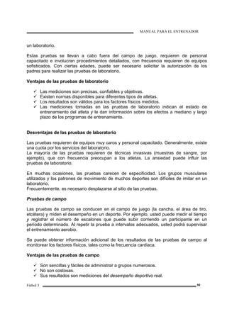 MANUAL PARA EL ENTRENADOR
Fútbol 3 92
un laboratorio.
Estas pruebas se llevan a cabo fuera del campo de juego, requieren de personal
capacitado e involucran procedimientos detallados, con frecuencia requieren de equipos
sofisticados. Con ciertas edades, puede ser necesario solicitar la autorización de los
padres para realizar las pruebas de laboratorio.
Ventajas de las pruebas de laboratorio
Las mediciones son precisas, confiables y objetivas.
Existen normas disponibles para diferentes tipos de atletas.
Los resultados son válidos para los factores físicos medidos.
Las mediciones tomadas en las pruebas de laboratorio indican el estado de
entrenamiento del atleta y le dan información sobre los efectos a mediano y largo
plazo de los programas de entrenamiento.
Desventajas de las pruebas de laboratorio
Las pruebas requieren de equipos muy caros y personal capacitado. Generalmente, existe
una cuota por los servicios del laboratorio.
La mayoría de las pruebas requieren de técnicas invasivas (muestras de sangre, por
ejemplo), que con frecuencia preocupan a los atletas. La ansiedad puede influir las
pruebas de laboratorio.
En muchas ocasiones, las pruebas carecen de especificidad. Los grupos musculares
utilizados y los patrones de movimiento de muchos deportes son difíciles de imitar en un
laboratorio.
Frecuentemente, es necesario desplazarse al sitio de las pruebas.
Pruebas de campo
Las pruebas de campo se conducen en el campo de juego (la cancha, el área de tiro,
etcétera) y miden el desempeño en un deporte. Por ejemplo, usted puede medir el tiempo
y registrar el número de escalones que puede subir corriendo un participante en un
período determinado. Al repetir la prueba a intervalos adecuados, usted podrá supervisar
el entrenamiento aerobio.
Se puede obtener información adicional de los resultados de las pruebas de campo al
monitorear los factores físicos, tales como la frecuencia cardiaca.
Ventajas de las pruebas de campo
Son sencillas y fáciles de administrar a grupos numerosos.
No son costosas.
Sus resultados son mediciones del desempeño deportivo real.
 