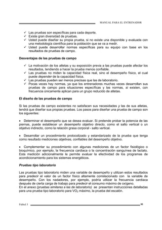 MANUAL PARA EL ENTRENADOR
Fútbol 3 93
Las pruebas son específicas para cada deporte.
Existe gran diversidad de pruebas.
Usted puede diseñar su propia prueba, si no existe una disponible y evaluada con
una metodología científica para la población que se va a medir.
Usted puede desarrollar normas específicas para su equipo con base en los
resultados de pruebas de campo.
Desventajas de las pruebas de campo
La motivación de los atletas y su exposición previa a las pruebas puede afectar los
resultados, tendiendo a hacer la prueba menos confiable.
Las pruebas no miden la capacidad física real, sino el desempeño físico, el cual
puede depender de la capacidad física.
Las pruebas pueden ser menos precisas que las de laboratorio.
Pocas veces hay normas, ya que los entrenadores muchas veces desarrollan sus
pruebas de campo para situaciones específicas y las normas, si existen, con
frecuencia únicamente aplican para un grupo reducido de atletas.
El diseño de las pruebas de campo
Si las pruebas de campo existentes no satisfacen sus necesidades y las de sus atletas,
tendrá que diseñar sus propias pruebas. Los pasos para diseñar una prueba de campo son
los siguientes:
• Determinar el desempeño que se desea evaluar. Si pretende probar la potencia de las
piernas, puede establecer un desempeño objetivo directo, como el salto vertical o un
objetivo indirecto, como la relación grasa corporal - salto vertical.
• Desarrollar un procedimiento protocolizado y estandarizado de la prueba que tenga
como resultado mediciones objetivas, confiables del desempeño objetivo.
• Complementar su procedimiento con algunas mediciones de un factor fisiológico o
bioquímico, por ejemplo, la frecuencia cardiaca o la concentración sanguínea de lactato.
Esta medición adicionalmente le permite evaluar la efectividad de los programas de
acondicionamiento para los sistemas energéticos.
Pruebas tipo laboratorio
Las pruebas tipo laboratorio miden una variable de desempeño y utilizan estos resultados
para predecir el valor de un factor físico altamente correlacionado con la variable de
desempeño. Con los nadadores, por ejemplo, podría utilizar la frecuencia cardiaca
después de cierta carga de trabajo para predecir el consumo máximo de oxígeno.
En el anexo (pruebas similares a las de laboratorio) se presentan instrucciones detalladas
para una prueba tipo laboratorio para VO2 máximo, la prueba del escalón.
 