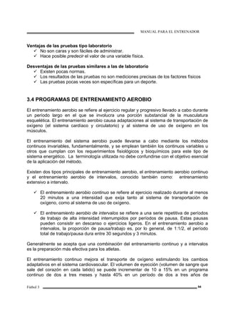 MANUAL PARA EL ENTRENADOR
Fútbol 3 94
Ventajas de las pruebas tipo laboratorio
No son caras y son fáciles de administrar.
Hace posible predecir el valor de una variable física.
Desventajas de las pruebas similares a las de laboratorio
Existen pocas normas.
Los resultados de las pruebas no son mediciones precisas de los factores físicos
Las pruebas pocas veces son específicas para un deporte.
3.4 PROGRAMAS DE ENTRENAMIENTO AEROBIO
El entrenamiento aerobio se refiere al ejercicio regular y progresivo llevado a cabo durante
un período largo en el que se involucra una porción substancial de la musculatura
esquelética. El entrenamiento aerobio causa adaptaciones al sistema de transportación de
oxígeno (el sistema cardíaco y circulatorio) y al sistema de uso de oxígeno en los
músculos.
El entrenamiento del sistema aerobio puede llevarse a cabo mediante los métodos
continuos invariables, fundamentalmente, y se emplean también los continuos variables u
otros que cumplan con los requerimientos fisiológicos y bioquímicos para este tipo de
sistema energético. La terminología utilizada no debe confundirse con el objetivo esencial
de la aplicación del método.
Existen dos tipos principales de entrenamiento aerobio, el entrenamiento aerobio continuo
y el entrenamiento aerobio de intervalos, conocido también como: entrenamiento
extensivo a intervalo.
El entrenamiento aerobio continuo se refiere al ejercicio realizado durante al menos
20 minutos a una intensidad que exija tanto al sistema de transportación de
oxígeno, como al sistema de uso de oxígeno.
El entrenamiento aerobio de intervalos se refiere a una serie repetitiva de períodos
de trabajo de alta intensidad interrumpidos por períodos de pausa. Estas pausas
pueden consistir en descanso o ejercicios ligeros. En el entrenamiento aerobio a
intervalos, la proporción de pausa/trabajo es, por lo general, de 1:1/2, el período
total de trabajo/pausa dura entre 30 segundos y 3 minutos.
Generalmente se acepta que una combinación del entrenamiento continuo y a intervalos
es la preparación más efectiva para los atletas.
El entrenamiento continuo mejora el transporte de oxígeno estimulando los cambios
adaptativos en el sistema cardiovascular. El volumen de eyección (volumen de sangre que
sale del corazón en cada latido) se puede incrementar de 10 a 15% en un programa
continuo de dos a tres meses y hasta 40% en un período de dos a tres años de
 