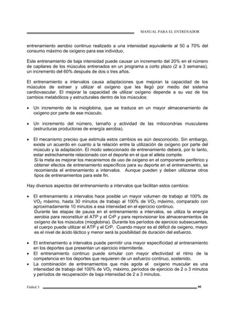 MANUAL PARA EL ENTRENADOR
Fútbol 3 95
entrenamiento aerobio continuo realizado a una intensidad equivalente al 50 a 70% del
consumo máximo de oxígeno para ese individuo.
Este entrenamiento de baja intensidad puede causar un incremento del 20% en el número
de capilares de los músculos entrenados en un programa a corto plazo (2 a 3 semanas),
un incremento del 60% después de dos o tres años.
El entrenamiento a intervalos causa adaptaciones que mejoran la capacidad de los
músculos de extraer y utilizar el oxígeno que les llegó por medio del sistema
cardiovascular. El mejorar la capacidad de utilizar oxígeno depende a su vez de los
cambios metabólicos y estructurales dentro de los músculos:
• Un incremento de la mioglobina, que se traduce en un mayor almacenamiento de
oxígeno por parte de ese músculo.
• Un incremento del número, tamaño y actividad de las mitocondrias musculares
(estructuras productoras de energía aerobia).
• El mecanismo preciso que estimula estos cambios es aún desconocido. Sin embargo,
existe un acuerdo en cuanto a la relación entre la utilización de oxígeno por parte del
músculo y la adaptación. El modo seleccionado de entrenamiento deberá, por lo tanto,
estar estrechamente relacionado con el deporte en el que el atleta compite.
Si la meta es mejorar los mecanismos de uso de oxígeno en el componente periférico y
obtener efectos de entrenamiento específicos para su deporte en el entrenamiento, se
recomienda el entrenamiento a intervalos. Aunque pueden y deben utilizarse otros
tipos de entrenamientos para este fin.
Hay diversos aspectos del entrenamiento a intervalos que facilitan estos cambios:
• El entrenamiento a intervalos hace posible un mayor volumen de trabajo al 100% de
VO2 máximo, hasta 30 minutos de trabajo al 100% de VO2 máximo, comparado con
aproximadamente 10 minutos a esa intensidad en el ejercicio continuo.
Durante las etapas de pausa en el entrenamiento a intervalos, se utiliza la energía
aerobia para reconstituir el ATP y el CrP y para reprovisionar los almacenamientos de
oxígeno de los músculos (mioglobina). Durante los períodos de ejercicio subsecuentes,
el cuerpo puede utilizar el ATP y el CrP. Cuando mayor es el déficit de oxigeno, mayor
es el nivel de ácido láctico y menor será la posibilidad de duración del esfuerzo.
• El entrenamiento a intervalos puede permitir una mayor especificidad al entrenamiento
en los deportes que presentan un ejercicio intermitente.
• El entrenamiento continuo puede simular con mayor efectividad el ritmo de la
competencia en los deportes que requieren de un esfuerzo continuo, sostenido.
• La combinación de entrenamientos que más agota el oxígeno muscular es una
intensidad de trabajo del 100% de VO2 máximo, períodos de ejercicio de 2 o 3 minutos
y períodos de recuperación de baja intensidad de 2 a 3 minutos.
 