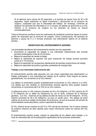MANUAL PARA EL ENTRENADOR
Fútbol 3 96
Si el ejercicio dura menos de 60 segundos y el período de pausa dura de 30 a 90
segundos, habrá solamente un ligero incremento y disminución en el consumo de
oxígeno, cualquiera que sea la intensidad del trabajo. Sin embargo, conforme se
alarguen los períodos de intensidad a 2 ó 3 minutos, los atletas se aproximan a su VO2
máximo y el consumo de oxígeno en los períodos de pausa se reduce
considerablemente.
Tanto la frecuencia cardíaca como los volúmenes de ventilación pulmonar siguen el mismo
patrón de respuesta que el consumo de oxígeno. Como consecuencia, los períodos de
ejercicio y pausa de 2 o 3 minutos producen una estimulación óptima en el sistema
aerobio.
BENEFICIOS DEL ENTRENAMIENTO AEROBIO
Los principales beneficios del entrenamiento aerobio son los siguientes:
• Incrementa la capacidad de trabajo a una intensidad relativamente alta durante
períodos prolongados (más de 30 minutos).
• Mejora la capacidad de resistir la fatiga.
• Mejora la capacidad de soportar una gran proporción de trabajo durante períodos
cortos (5 a 15 minutos).
• Mejora la capacidad de recuperarse rápidamente de grandes proporciones de trabajo.
• Mejora la capacidad de producir grandes cantidades de energía total.
Trabajo a una intensidad relativamente alta
El entrenamiento aerobio está asociado con una mayor capacidad para desempeñar un
trabajo prolongado a una intensidad por debajo de la máxima. Esta mejoría se asocia,
generalmente, con aumentos en el VO2 máximo.
Los atletas no entrenados pueden probablemente incrementar su VO2 máximo a un 30%.
Los atletas que han recibido un entrenamiento durante algunos años pueden esperar
únicamente un incremento del 5 al 10% en su VO2 máximo.
La diferencia entre un VO2 máximo promedio de 40 a 45 ml/kg/min y el VO2 máximo de 70
a 75 ml/kg/min de un atleta de resistencia es, por lo tanto, producto de la herencia
genética. Los VO2 . máximos en los atletas de elite de fondo son de 94 ml/kg/min. El VO2
máximo promedio de 40 a 45 ml/Kg/min, es para un adulto sano. Por debajo de estos
valores ya se pone en peligro el bienestar de la persona, ya que es la puerta de entrada de
enfermedades cardiovasculares y pobre capacidad de trabajo.
El VO2 máximo de las mujeres es del 70 a 75% del de los hombres. Ver el anexo (valores
de oxígeno máximo) de este capítulo para mayor información sobre los valores del VO2
máximo.
El entrenamiento aerobio puede, mejorar la capacidad de los atletas para trabajar a un
nivel de intensidad alto sin la participación significativa de los procesos anaerobios.
 