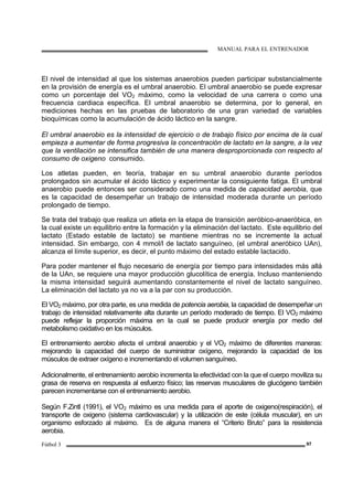 MANUAL PARA EL ENTRENADOR
Fútbol 3 97
El nivel de intensidad al que los sistemas anaerobios pueden participar substancialmente
en la provisión de energía es el umbral anaerobio. El umbral anaerobio se puede expresar
como un porcentaje del VO2 máximo, como la velocidad de una carrera o como una
frecuencia cardiaca específica. El umbral anaerobio se determina, por lo general, en
mediciones hechas en las pruebas de laboratorio de una gran variedad de variables
bioquímicas como la acumulación de ácido láctico en la sangre.
El umbral anaerobio es la intensidad de ejercicio o de trabajo físico por encima de la cual
empieza a aumentar de forma progresiva la concentración de lactato en la sangre, a la vez
que la ventilación se intensifica también de una manera desproporcionada con respecto al
consumo de oxigeno consumido.
Los atletas pueden, en teoría, trabajar en su umbral anaerobio durante períodos
prolongados sin acumular el ácido láctico y experimentar la consiguiente fatiga. El umbral
anaerobio puede entonces ser considerado como una medida de capacidad aerobia, que
es la capacidad de desempeñar un trabajo de intensidad moderada durante un período
prolongado de tiempo.
Se trata del trabajo que realiza un atleta en la etapa de transición aeróbico-anaeróbica, en
la cual existe un equilibrio entre la formación y la eliminación del lactato. Este equilibrio del
lactato (Estado estable de lactato) se mantiene mientras no se incremente la actual
intensidad. Sin embargo, con 4 mmol/l de lactato sanguíneo, (el umbral aneróbico UAn),
alcanza el límite superior, es decir, el punto máximo del estado estable lactacido.
Para poder mantener el flujo necesario de energía por tiempo para intensidades más allá
de la UAn, se requiere una mayor producción glucolítica de energía. Incluso manteniendo
la misma intensidad seguirá aumentando constantemente el nivel de lactato sanguíneo.
La eliminación del lactato ya no va a la par con su producción.
El VO2 máximo, por otra parte, es una medida de potencia aerobia, la capacidad de desempeñar un
trabajo de intensidad relativamente alta durante un período moderado de tiempo. El VO2 máximo
puede reflejar la proporción máxima en la cual se puede producir energía por medio del
metabolismo oxidativo en los músculos.
El entrenamiento aerobio afecta el umbral anaerobio y el VO2 máximo de diferentes maneras:
mejorando la capacidad del cuerpo de suministrar oxígeno, mejorando la capacidad de los
músculos de extraer oxígeno e incrementando el volumen sanguíneo.
Adicionalmente, el entrenamiento aerobio incrementa la efectividad con la que el cuerpo moviliza su
grasa de reserva en respuesta al esfuerzo físico; las reservas musculares de glucógeno también
parecen incrementarse con el entrenamiento aerobio.
Según F.Zintl (1991), el VO2 máximo es una medida para el aporte de oxigeno(respiración), el
transporte de oxigeno (sistema cardiovascular) y la utilización de este (célula muscular), en un
organismo esforzado al máximo. Es de alguna manera el “Criterio Bruto” para la resistencia
aerobia.
 