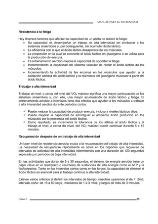 MANUAL PARA EL ENTRENADOR
Fútbol 3 98
Resistencia a la fatiga
Hay diversos factores que afectan la capacidad de un atleta de resistir la fatiga:
• Su capacidad de desempeñar un trabajo de alta intensidad sin involucrar a los
sistemas anaerobios y, por consiguiente, sin acumular ácido láctico.
• La eficiencia con la que el ácido láctico desaparece de los músculos.
• La proporción en la cual se convierte el ácido láctico en glucógeno o se utiliza para
la producción de energía.
• El entrenamiento aerobio mejora la capacidad de soportar la fatiga:
• Incrementando la capacidad del sistema vascular de retirar el ácido láctico de los
músculos.
• Incrementando la actividad de las enzimas en los músculos que ayudan a la
oxidación aerobia del ácido láctico y la resíntesis del glucógeno muscular a partir del
ácido láctico.
Trabajar a alta intensidad
Trabajar al nivel, o cerca del nivel del VO2 máximo significa una mayor participación de los
sistemas anaerobios y, con ello, una mayor acumulación de ácido láctico y fatiga. El
entrenamiento aerobio a intervalos tiene dos efectos que ayudan a los músculos a trabajar
a alta intensidad aerobia durante períodos cortos:
Puede mejorar la capacidad de producir energía, incluso a niveles lácticos altos.
Puede mejorar la capacidad de amortiguar el ambiente ácido producido en los
músculos por la presencia del ácido láctico.
Como resultado, se incrementa la tolerancia de los atletas al ácido láctico y el
trabajo al nivel, o cerca del nivel, del VO2 máximo puede continuar durante 5 a 15
minutos.
Recuperación después de un trabajo de alta intensidad
Un buen nivel de resistencia aerobia ayuda a la recuperación del trabajo de alta intensidad.
La necesidad de recuperarse rápidamente es obvia en los deportes que requieren de
intervalos de actividad de alta intensidad intermitentes con una duración de 120 segundos
separada por períodos de baja intensidad.
En las actividades que duran de 5 a 30 segundos, el sistema de energía aerobia tiene un
papel clave en el reemplazo o resíntesis de sustancias de alta energía como el ATP y la
fosfocreatina. Tanto en los intervalos cortos como en los largos, la capacidad de eliminar el
ácido láctico es esencial para el trabajo continuo a alta intensidad.
Existen varios criterios al definir los intervalos de tiempo, nosotros usaremos el de F. Zintl;
intervalo corto: de 15 a 60 segs; medianos de 1 a 3 mins; y largos de más de 3 minutos.
 