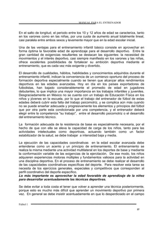 MANUAL PARA EL ENTRENADOR
Fútbol 1
37
En el salto de longitud, el periodo entre los 10 y 12 años de edad se caracteriza, tanto
en los varones como en las niñas, por una cuota de aumento anual totalmente lineal,
casi paralela entre ambos sexos y levemente mayor que en la edad escolar inicial.
Una de las ventajas para el entrenamiento infantil básico consiste en aprovechar en
forma óptima la favorable edad de aprendizaje para el desarrollo deportivo. Entre la
gran cantidad de exigencias resultantes se destacan las siguientes: la necesidad de
movimientos y el interés deportivo, casi siempre manifiesto en los varones y las niñas,
ofrece excelentes posibilidades de fortalecer su ambición deportiva mediante el
entrenamiento, que es cada vez más exigente y divertido.
El desarrollo de cualidades, hábitos, habilidades y conocimientos adquiridos durante el
entrenamiento infantil, indican la conveniencia de un comienzo oportuno del proceso de
formación deportiva especialmente cuando se tienen que alcanzar altos rendimientos
deportivos en las edades avanzadas. Hoy en día en los países exportadores de
futbolistas, han bajado considerablemente el promedio de edad en jugadores
debutantes, lo que implica una mayor importancia en los trabajos infantiles y juveniles.
Desgraciadamente en México no se cuenta con un trabajo de Educación Física en los
niños y jóvenes en la escuela, por lo que el trabajo del entrenador de fútbol de estas
edades deberá cubrir esta falta del trabajo psicomotriz, y se complica aún más cuando
no se puede enseñar adecuada y progresivamente los elementos y principios del fútbol
que por otra parte esta condicionada por una competencia, y el entrenador deberá
elegir entre la competencia "su trabajo", entre el desarrollo psicomotriz o el desarrollo
del entrenamiento técnico.
La formación adecuada de la resistencia de base es especialmente necesaria, por el
hecho de que con ella se eleva la capacidad de carga de los niños, tanto para las
actividades intelectuales como deportivas, actuando también como un factor
estabilizador de la salud, se debe trabajar a intensidad baja y media.
La ejecución de las capacidades coordinativas en la edad escolar avanzada debe
entenderse como un acento y un principio de entrenamiento. El entrenamiento se
realiza la misma mediante una actividad multilateral en los deportes de base y mediante
la conformación variable de las exigencias de la ejercitación. De ese modo, los niños
adquieren experiencias motoras múltiples y fundamentos valiosos para la actividad en
una disciplina deportiva. En el proceso de entrenamiento se debe realizar el desarrollo
de las capacidades coordinativas específicas del deporte. Para resolver esta tarea se
necesita de los ejercicios generales, especiales y competitivos que corresponden al
perfil coordinativo del deporte específico.
Lo más importante es aprovechar la edad favorable de aprendizaje de la niñez
para desarrollar acentuadamente las técnicas deportivas.
Se debe evitar a toda costa el tener que volver a aprender una técnica posteriormente,
porque esto es mucho más difícil que aprender un movimiento deportivo por primera
vez. En general se debe insistir acentuadamente en que lo desperdiciado en el campo
 