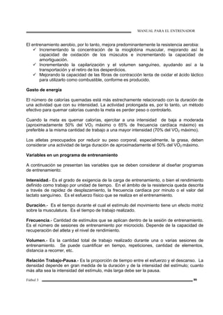 MANUAL PARA EL ENTRENADOR
Fútbol 3 99
El entrenamiento aerobio, por lo tanto, mejora predominantemente la resistencia aerobia:
Incrementando la concentración de la mioglobina muscular, mejorando así la
capacidad de oxidación de los músculos e incrementando la capacidad de
amortiguación.
Incrementando la capilarización y el volumen sanguíneo, ayudando así a la
transportación y el retiro de los desperdicios.
Mejorando la capacidad de las fibras de contracción lenta de oxidar el ácido láctico
para utilizarlo como combustible, conforme es producido.
Gasto de energía
El número de calorías quemadas está más estrechamente relacionado con la duración de
una actividad que con su intensidad. La actividad prolongada es, por lo tanto, un método
efectivo para quemar calorías cuando la meta es perder peso o controlarlo.
Cuando la meta es quemar calorías, ejercitar a una intensidad de baja a moderada
(aproximadamente 50% del VO2 máximo o 65% de frecuencia cardíaca máximo) es
preferible a la misma cantidad de trabajo a una mayor intensidad (70% del VO2 máximo).
Los atletas preocupados por reducir su peso corporal, especialmente, la grasa, deben
considerar una actividad de larga duración de aproximadamente el 50% del VO2 máximo.
Variables en un programa de entrenamiento
A continuación se presentan las variables que se deben considerar al diseñar programas
de entrenamiento:
Intensidad.- Es el grado de exigencia de la carga de entrenamiento, o bien el rendimiento
definido como trabajo por unidad de tiempo. En el ámbito de la resistencia queda descrita
a través de rapidez de desplazamiento, la frecuencia cardiaca por minuto o el valor del
lactato sanguíneo. Es el esfuerzo físico que se realiza en el entrenamiento.
Duración.- Es el tiempo durante el cual el estímulo del movimiento tiene un efecto motriz
sobre la musculatura. Es el tiempo de trabajo realizado.
Frecuencia.- Cantidad de estímulos que se aplican dentro de la sesión de entrenamiento.
Es el número de sesiones de entrenamiento por microciclo. Depende de la capacidad de
recuperación del atleta y el nivel de rendimiento.
Volumen.- Es la cantidad total de trabajo realizado durante una o varias sesiones de
entrenamiento. Se puede cuantificar en tiempo, repeticiones, cantidad de elementos,
distancia a recorrer, etc.
Relación Trabajo-Pausa.- Es la proporción de tiempo entre el esfuerzo y el descanso. La
densidad depende en gran medida de la duración y de la intensidad del estímulo; cuanto
más alta sea la intensidad del estímulo, más larga debe ser la pausa.
 