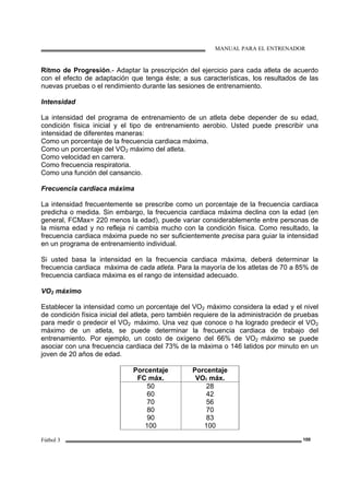 MANUAL PARA EL ENTRENADOR
Fútbol 3 100
Ritmo de Progresión.- Adaptar la prescripción del ejercicio para cada atleta de acuerdo
con el efecto de adaptación que tenga éste; a sus características, los resultados de las
nuevas pruebas o el rendimiento durante las sesiones de entrenamiento.
Intensidad
La intensidad del programa de entrenamiento de un atleta debe depender de su edad,
condición física inicial y el tipo de entrenamiento aerobio. Usted puede prescribir una
intensidad de diferentes maneras:
Como un porcentaje de la frecuencia cardiaca máxima.
Como un porcentaje del VO2 máximo del atleta.
Como velocidad en carrera.
Como frecuencia respiratoria.
Como una función del cansancio.
Frecuencia cardiaca máxima
La intensidad frecuentemente se prescribe como un porcentaje de la frecuencia cardiaca
predicha o medida. Sin embargo, la frecuencia cardiaca máxima declina con la edad (en
general, FCMax= 220 menos la edad), puede variar considerablemente entre personas de
la misma edad y no refleja ni cambia mucho con la condición física. Como resultado, la
frecuencia cardiaca máxima puede no ser suficientemente precisa para guiar la intensidad
en un programa de entrenamiento individual.
Si usted basa la intensidad en la frecuencia cardiaca máxima, deberá determinar la
frecuencia cardiaca máxima de cada atleta. Para la mayoría de los atletas de 70 a 85% de
frecuencia cardiaca máxima es el rango de intensidad adecuado.
VO2 máximo
Establecer la intensidad como un porcentaje del VO2 máximo considera la edad y el nivel
de condición física inicial del atleta, pero también requiere de la administración de pruebas
para medir o predecir el VO2 máximo. Una vez que conoce o ha logrado predecir el VO2
máximo de un atleta, se puede determinar la frecuencia cardiaca de trabajo del
entrenamiento. Por ejemplo, un costo de oxígeno del 66% de VO2 máximo se puede
asociar con una frecuencia cardiaca del 73% de la máxima o 146 latidos por minuto en un
joven de 20 años de edad.
Porcentaje
FC máx.
Porcentaje
VO2 máx.
50
60
70
80
90
100
28
42
56
70
83
100
 
