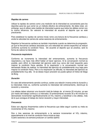 MANUAL PARA EL ENTRENADOR
Fútbol 3 101
Rapidez de carrera
Utilizar la rapidez de carrera como una medición de la intensidad es conveniente para los
deportes para los que correr es un método efectivo de entrenamiento. Se debe notar, sin
embargo, que el utilizar esta medida de intensidad supone que todos los atletas corren con
la misma eficiencia. Se valorará la intensidad de acuerdo al deporte que se esté
practicando.
Para establecer la rapidez de carrera inicial, tome una lectura de la frecuencia cardiaca y
anote la velocidad de carrera de varias sesiones de entrenamiento.
Registrar la frecuencia cardiaca es también importante cuando se determina la progresión,
ya que la frecuencia cardiaca asociada con una velocidad de carrera específica se reduce
conforme aumenta la condición física. De acuerdo al deporte que se practica, será la
forma de valorar la intensidad.
Frecuencia respiratoria
Conforme se incrementa la intensidad del entrenamiento, aumenta la frecuencia
respiratoria y se hace más difícil hablar al hacer ejercicio. Si la conversación normal es
posible, pero difícil, la intensidad del ejercicio está muy cerca del nivel requerido para
mejorar la condición física aerobia. Si la respiración y la conversación normal son
demasiado fáciles de realizar, la intensidad del ejercicio es probablemente muy baja para
mejorar la condición física. Pero si la respiración se dificulta, la intensidad del ejercicio es
probablemente muy alta. Si se desea mayor precisión se puede aplicar el Índice de fatiga
de Borg.
Duración
En caso del entrenamiento aerobio continuo, existe una relación inversa entre la duración y
la intensidad. Esto es, conforme aumenta la intensidad del entrenamiento, disminuye la
duración y viceversa.
Los atletas deben alcanzar una duración total de trabajo de al menos 20 minutos, ya sea
por medio del trabajo continuo o a intervalos. El entrenamiento durante 35 a 40 minutos ha
demostrado incrementar significativamente el VO2 máximo y beneficiar a los atletas, más
de lo que consigue el trabajo de menor duración y mayor intensidad.
Frecuencia
Estos son algunos lineamientos sobre la frecuencia que debe seguir cuando su meta es
incrementar el VO2 máximo:
Dos o tres sesiones de entrenamiento a la semana incrementan el VO2 máximo,
especialmente si el nivel de condición física inicial es bajo.
Cuatro sesiones a la semana producen un cambio óptimo
 