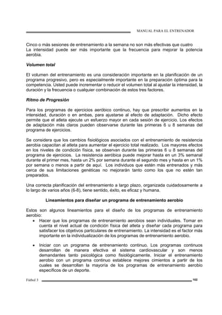 MANUAL PARA EL ENTRENADOR
Fútbol 3 102
Cinco o más sesiones de entrenamiento a la semana no son más efectivas que cuatro
La intensidad puede ser más importante que la frecuencia para mejorar la potencia
aerobia.
Volumen total
El volumen del entrenamiento es una consideración importante en la planificación de un
programa progresivo, pero es especialmente importante en la preparación óptima para la
competencia. Usted puede incrementar o reducir el volumen total al ajustar la intensidad, la
duración y la frecuencia o cualquier combinación de estos tres factores.
Ritmo de Progresión
Para los programas de ejercicios aeróbico continuo, hay que prescribir aumentos en la
intensidad, duración o en ambas, para ajustarse al efecto de adaptación. Dicho efecto
permite que el atleta ejecute un esfuerzo mayor en cada sesión de ejercicio. Los efectos
de adaptación más claros pueden observarse durante las primeras 6 u 8 semanas del
programa de ejercicios.
Se considera que los cambios fisiológicos asociados con el entrenamiento de resistencia
aerobia capacitan al atleta para aumentar el ejercicio total realizado. Los mayores efectos
en los niveles de condición física, se observan durante las primeras 6 u 8 semanas del
programa de ejercicios. La resistencia aeróbica puede mejorar hasta en un 3% semanal
durante el primer mes, hasta un 2% por semana durante el segundo mes y hasta en un 1%
por semana o menos a partir de aquí. Los individuos que estén más entrenados y más
cerca de sus limitaciones genéticas no mejorarán tanto como los que no estén tan
preparados.
Una correcta planificación del entrenamiento a largo plazo, organizada cuidadosamente a
lo largo de varios años (6-8), tiene sentido, éxito, es eficaz y humana.
Lineamientos para diseñar un programa de entrenamiento aerobio
Estos son algunos lineamientos para el diseño de los programas de entrenamiento
aerobio:
• Hacer que los programas de entrenamiento aerobios sean individuales. Tomar en
cuenta el nivel actual de condición física del atleta y diseñar cada programa para
satisfacer los objetivos particulares de entrenamiento. La intensidad es el factor más
importante en la individualización de los programas de entrenamiento aerobio.
• Iniciar con un programa de entrenamiento continuo. Los programas continuos
desarrollan de manera efectiva el sistema cardiovascular y son menos
demandantes tanto psicológica como fisiológicamente. Iniciar el entrenamiento
aerobio con un programa continuo establece mejores cimientos a partir de los
cuales se desarrollan la mayoría de los programas de entrenamiento aerobio
específicos de un deporte.
 