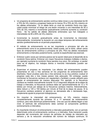 MANUAL PARA EL ENTRENADOR
Fútbol 3 103
• Un programa de entrenamiento aerobio contínuo debe iniciar a una intensidad de 65
a 70% de VO2 máximo y progresar hasta por lo menos 70 a 75% de VO2 máximo en
los atletas entrenados. Si un atleta tiene un nivel de condición física muy bajo,
usted puede minimizar el riesgo de una lesión iniciando a una intensidad de 50 a
70% de VO2 máximo e incrementar gradualmente conforme aumente su condición
física. Se ha sabido de atletas altamente entrenados que han trabajado a
intensidades de 80 a 85% de VO2 máximo.
• Incrementar la duración gradualmente antes de incrementar la intensidad.
Adicionalmente, incrementar la duración en una etapa temprana del entrenamiento
aerobio (preferentemente en el período preparatorio).
• El método de entrenamiento no es tan importante a principios del año de
entrenamiento como lo es posteriormente. Usted puede, por lo tanto, utilizar varios
tipos de entrenamiento continuo a principios de año. Pero los atletas necesitarán
entrenamiento a intervalos posteriormente, cuando la especificidad sea esencial.
• Entrenar cuatro veces por semana parece ser la opción ideal para el desarrollo de la
condición física óptima. Entrenar con mayor frecuencia (trabajos múltiples o diarios,
por ejemplo) aumenta la condición física aerobia muy poco. Sin embargo, si perder
peso es el objetivo, los trabajos diarios a menores intensidades pueden ser
adecuados.
• Supervisar el progreso es importante. Los efectos del entrenamiento pueden
presentarse en dos o tres semanas en los programas de entrenamiento bien
diseñados. Hacer pruebas cada dos o tres semanas no es muy práctico; evaluar el
progreso cada dos o tres meses parece más adecuado. Sin embargo, puede
monitorear la frecuencia cardiaca con regularidad y facilidad y puede utilizarlo para
ajustar el entrenamiento de manera adecuada. Por ejemplo, si la frecuencia
cardiaca es medido manualmente durante 10 a 5 segundos después de la etapa de
trabajo a intervalos, la frecuencia cardiaca debe ser aproximadamente de 12 a 15
latidos por minuto por debajo de la frecuencia cardiaca máxima. Adicionalmente,
debe reducir a 120 a 150 latidos por minuto al final de la etapa de pausa. Si la
frecuencia cardiaca posterior al ejercicio es demasiada alta o demasiada baja,
simplemente ajuste la proporción trabajo/pausa.
• Sin importar la intensidad del entrenamiento, el VO2 máximo mejora
consistentemente durante las primeras 10 a 11 semanas de entrenamiento
continuo, pero esto disminuye posteriormente. Una vez que los atletas llegan a ese
nivel, el estímulo del entrenamiento debe cambiar al componente periférico
(entrenamiento a intervalos).
• Es importante introducir el entrenamiento a intervalos gradualmente, con un período
determinado entre el entrenamiento continuo y a intervalos. Esta transición puede
depender del incremento del número de períodos de trabajo de intervalos por
semana y de la reducción simultánea del número de trabajos continuos. El
 