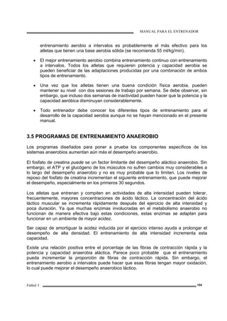 MANUAL PARA EL ENTRENADOR
Fútbol 3 104
entrenamiento aerobio a intervalos es probablemente el más efectivo para los
atletas que tienen una base aerobia sólida (se recomienda 55 ml/kg/min).
• El mejor entrenamiento aerobio combina entrenamiento continuo con entrenamiento
a intervalos. Todos los atletas que requieren potencia y capacidad aerobia se
pueden beneficiar de las adaptaciones producidas por una combinación de ambos
tipos de entrenamiento.
• Una vez que los atletas tienen una buena condición física aerobia, pueden
mantener su nivel con dos sesiones de trabajo por semana. Se debe observar, sin
embargo, que incluso dos semanas de inactividad pueden hacer que la potencia y la
capacidad aeróbica disminuyan considerablemente.
• Todo entrenador debe conocer los diferentes tipos de entrenamiento para el
desarrollo de la capacidad aerobia aunque no se hayan mencionado en el presente
manual.
3.5 PROGRAMAS DE ENTRENAMIENTO ANAEROBIO
Los programas diseñados para poner a prueba los componentes específicos de los
sistemas anaerobios aumentan aún más el desempeño anaerobio.
El fosfato de creatina puede se un factor limitante del desempeño aláctico anaerobio. Sin
embargo, el ATP y el glucógeno de los músculos no sufren cambios muy considerables a
lo largo del desempeño anaerobio y no es muy probable que lo limiten. Los niveles de
reposo del fosfato de creatina incrementan el siguiente entrenamiento, que puede mejorar
el desempeño, especialmente en los primeros 30 segundos.
Los atletas que entrenan y compiten en actividades de alta intensidad pueden tolerar,
frecuentemente, mayores concentraciones de ácido láctico. La concentración del ácido
láctico muscular se incrementa rápidamente después del ejercicio de alta intensidad y
poca duración. Ya que muchas enzimas involucradas en el metabolismo anaerobio no
funcionan de manera efectiva bajo estas condiciones, estas enzimas se adaptan para
funcionar en un ambiente de mayor acidez.
Ser capaz de amortiguar la acidez inducida por el ejercicio intenso ayuda a prolongar el
desempeño de alta densidad. El entrenamiento de alta intensidad incrementa esta
capacidad.
Existe una relación positiva entre el porcentaje de las fibras de contracción rápida y la
potencia y capacidad anaerobia aláctica. Parece poco probable que el entrenamiento
pueda incrementar la proporción de fibras de contracción rápida. Sin embargo, el
entrenamiento aerobio a intervalos puede hacer que esas fibras tengan mayor oxidación,
lo cual puede mejorar el desempeño anaerobico láctico.
 