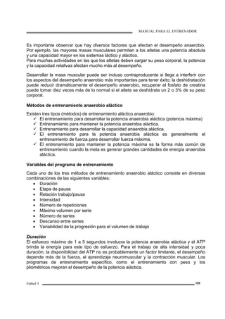 MANUAL PARA EL ENTRENADOR
Fútbol 3 105
Es importante observar que hay diversos factores que afectan el desempeño anaerobio.
Por ejemplo, las mayores masas musculares permiten a los atletas una potencia absoluta
y una capacidad mayor en los sistemas láctico y aláctico.
Para muchas actividades en las que los atletas deben cargar su peso corporal, la potencia
y la capacidad relativas afectan mucho más al desempeño.
Desarrollar la masa muscular puede ser incluso contraproducente si llega a interferir con
los aspectos del desempeño anaerobio más importantes para tener éxito; la deshidratación
puede reducir dramáticamente el desempeño anaerobio, recuperar el fosfato de creatina
puede tomar diez veces más de lo normal si el atleta se deshidrata un 2 o 3% de su peso
corporal.
Métodos de entrenamiento anaerobio aláctico
Existen tres tipos (métodos) de entrenamiento aláctico anaerobio:
El entrenamiento para desarrollar la potencia anaerobia aláctica (potencia máxima)
Entrenamiento para mantener la potencia anaerobia aláctica.
Entrenamiento para desarrollar la capacidad anaerobia aláctica.
El entrenamiento para la potencia anaerobia aláctica es generalmente el
entrenamiento de fuerza para desarrollar fuerza máxima.
El entrenamiento para mantener la potencia máxima es la forma más común de
entrenamiento cuando la meta es generar grandes cantidades de energía anaerobia
aláctica.
Variables del programa de entrenamiento
Cada uno de los tres métodos de entrenamiento anaerobio aláctico consiste en diversas
combinaciones de las siguientes variables:
• Duración
• Etapa de pausa
• Relación trabajo/pausa
• Intensidad
• Número de repeticiones
• Máximo volumen por serie
• Número de series
• Descanso entre series
• Variabilidad de la progresión para el volumen de trabajo
Duración
El esfuerzo máximo de 1 a 5 segundos involucra la potencia anaerobia aláctica y el ATP
brinda la energía para este tipo de esfuerzo. Para el trabajo de alta intensidad y poca
duración, la disponibilidad del ATP no es probablemente un factor limitante, el desempeño
depende más de la fuerza, el aprendizaje neuromuscular y la contracción muscular. Los
programas de entrenamiento específico, como el entrenamiento con peso y los
pliométricos mejoran el desempeño de la potencia aláctica.
 