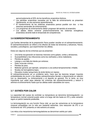 MANUAL PARA EL ENTRENADOR
Fútbol 3 108
aproximadamente el 50% de los beneficios anaerobios lácticos.
Las pérdidas anaerobias causadas por la falta de entrenamiento se presentan
rápidamente, en dos semanas aparentemente.
El mantenimiento de los sistemas anaerobios parece posible con dos o tres
sesiones semanales de entrenamiento.
Los programas de entrenamiento deben progresar del aerobio al anaerobio.
Los atletas deben entrenar predominantemente los sistemas energéticos
anaerobios durante toda la temporada de competencias.
3.6 SOBREENTRENAMIENTO
Las fuertes demandas de la preparación física pueden resultar en el sobreentrenamiento.
El sobreentrenamiento se refiere a los efectos de todas las tensiones y esfuerzos, físicos,
sociales y psicológicos, que experimentan los atletas.
Estos son algunos de los síntomas que se presentan:
• Una lenta recuperación en lesiones menores como golpes, cortes y abrasiones.
• Susceptibilidad a las infecciones como los resfriados y otros malestares.
• Pérdida de apetito.
• Letargo y una falta de interés por entrenar.
• Dolor muscular crónico.
• Pérdida de peso.
• Malestar general, por ejemplo, cansancio o una actitud temperamental, irritable.
• Niveles de hemoglobina bajos.
• Elevados niveles sanguíneos de ácido láctico en reposo.
El sobreentrenamiento es un problema serio, hace que las lesiones tengan mayores
probabilidades de ocurrir y los atletas sobreentrenados tienden a desanimarse en relación
con su desempeño, su entrenamiento y el deporte en general. Por lo tanto, es muy
importante que usted sepa detectar los síntomas del sobreentrenamiento y reducir o
eliminar el entrenamiento hasta que los atletas estén saludables de nuevo.
3.7 ESTRÉS POR CALOR
La capacidad del cuerpo de controlar su temperatura se denomina termoregulación. La
temperatura normal corporal puede variar a lo largo del día hasta en 2ºC y esta variación
sigue un patrón bastante predecible.
La termoregulación es una función física vital, ya que las variaciones en la temperatura
corporal compatibles con la vida son bastante estrechas. Una reducción de 5ºC o un
incremento de 10ºC presenta un reto extremo al cuerpo.
Los retos a los mecanismos termoreguladores se denominan estrés por calor.
 