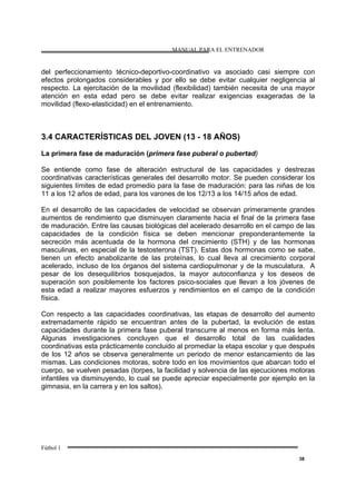 MANUAL PARA EL ENTRENADOR
Fútbol 1
38
del perfeccionamiento técnico-deportivo-coordinativo va asociado casi siempre con
efectos prolongados considerables y por ello se debe evitar cualquier negligencia al
respecto. La ejercitación de la movilidad (flexibilidad) también necesita de una mayor
atención en esta edad pero se debe evitar realizar exigencias exageradas de la
movilidad (flexo-elasticidad) en el entrenamiento.
3.4 CARACTERÍSTICAS DEL JOVEN (13 - 18 AÑOS)
La primera fase de maduración (primera fase puberal o pubertad)
Se entiende como fase de alteración estructural de las capacidades y destrezas
coordinativas características generales del desarrollo motor. Se pueden considerar los
siguientes límites de edad promedio para la fase de maduración: para las niñas de los
11 a los 12 años de edad, para los varones de los 12/13 a los 14/15 años de edad.
En el desarrollo de las capacidades de velocidad se observan primeramente grandes
aumentos de rendimiento que disminuyen claramente hacia el final de la primera fase
de maduración. Entre las causas biológicas del acelerado desarrollo en el campo de las
capacidades de la condición física se deben mencionar preponderantemente la
secreción más acentuada de la hormona del crecimiento (STH) y de las hormonas
masculinas, en especial de la testosterona (TST). Estas dos hormonas como se sabe,
tienen un efecto anabolizante de las proteínas, lo cual lleva al crecimiento corporal
acelerado, incluso de los órganos del sistema cardiopulmonar y de la musculatura. A
pesar de los desequilibrios bosquejados, la mayor autoconfianza y los deseos de
superación son posiblemente los factores psico-sociales que llevan a los jóvenes de
esta edad a realizar mayores esfuerzos y rendimientos en el campo de la condición
física.
Con respecto a las capacidades coordinativas, las etapas de desarrollo del aumento
extremadamente rápido se encuentran antes de la pubertad, la evolución de estas
capacidades durante la primera fase puberal transcurre al menos en forma más lenta.
Algunas investigaciones concluyen que el desarrollo total de las cualidades
coordinativas esta prácticamente concluido al promediar la etapa escolar y que después
de los 12 años se observa generalmente un periodo de menor estancamiento de las
mismas. Las condiciones motoras, sobre todo en los movimientos que abarcan todo el
cuerpo, se vuelven pesadas (torpes, la facilidad y solvencia de las ejecuciones motoras
infantiles va disminuyendo, lo cual se puede apreciar especialmente por ejemplo en la
gimnasia, en la carrera y en los saltos).
 