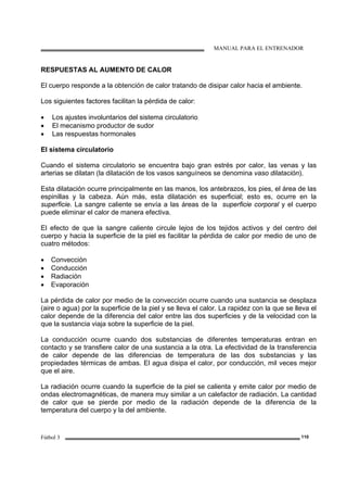 MANUAL PARA EL ENTRENADOR
Fútbol 3 110
RESPUESTAS AL AUMENTO DE CALOR
El cuerpo responde a la obtención de calor tratando de disipar calor hacia el ambiente.
Los siguientes factores facilitan la pérdida de calor:
• Los ajustes involuntarios del sistema circulatorio
• El mecanismo productor de sudor
• Las respuestas hormonales
El sistema circulatorio
Cuando el sistema circulatorio se encuentra bajo gran estrés por calor, las venas y las
arterias se dilatan (la dilatación de los vasos sanguíneos se denomina vaso dilatación).
Esta dilatación ocurre principalmente en las manos, los antebrazos, los pies, el área de las
espinillas y la cabeza. Aún más, esta dilatación es superficial; esto es, ocurre en la
superficie. La sangre caliente se envía a las áreas de la superficie corporal y el cuerpo
puede eliminar el calor de manera efectiva.
El efecto de que la sangre caliente circule lejos de los tejidos activos y del centro del
cuerpo y hacia la superficie de la piel es facilitar la pérdida de calor por medio de uno de
cuatro métodos:
• Convección
• Conducción
• Radiación
• Evaporación
La pérdida de calor por medio de la convección ocurre cuando una sustancia se desplaza
(aire o agua) por la superficie de la piel y se lleva el calor. La rapidez con la que se lleva el
calor depende de la diferencia del calor entre las dos superficies y de la velocidad con la
que la sustancia viaja sobre la superficie de la piel.
La conducción ocurre cuando dos substancias de diferentes temperaturas entran en
contacto y se transfiere calor de una sustancia a la otra. La efectividad de la transferencia
de calor depende de las diferencias de temperatura de las dos substancias y las
propiedades térmicas de ambas. El agua disipa el calor, por conducción, mil veces mejor
que el aire.
La radiación ocurre cuando la superficie de la piel se calienta y emite calor por medio de
ondas electromagnéticas, de manera muy similar a un calefactor de radiación. La cantidad
de calor que se pierde por medio de la radiación depende de la diferencia de la
temperatura del cuerpo y la del ambiente.
 