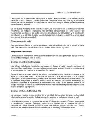 MANUAL PARA EL ENTRENADOR
Fútbol 3 111
La evaporación ocurre cuando se vaporiza el agua. La vaporización ocurre en la superficie
de la piel cuando se suda o en los pulmones cuando se emite vapor de agua durante la
ventilación de los pulmones. La vaporización de un litro de agua extrae aproximadamente
580 kilocalorías de calor.
De los cuatro métodos de la pérdida de calor, la evaporación es la defensa física más
importante. La radiación representa las pérdidas considerables de calor cuando los
mecanismos con los que se suda entran en dificultades. La convección y la conducción
contribuyen a la pérdida de calor cuando la superficie de la piel se expone al aire o agua
en movimiento a alta velocidad.
El mecanismo del sudor
Este mecanismo facilita la rápida pérdida de calor retirando el calor de la supericie de la
piel. Este mecanismo se inicia en cuanto comienza la actividad vigorosa.
Respuestas hormonales
Las respuestas hormonales promueven la reabsorción del agua por medio de los riñones,
reservando así el agua para el sudor.
Ejercicio en Ambientes Calurosos
Los atletas saludables hidratados comienzan a disipar el calor cuando comienza el
ejercicio. Bajo condiciones normales, el cuerpo comienza a sudar, ocurre la evaporación y
la termorregulación controla la temperatura del cuerpo.
Pero si la temperatura es elevada, los atletas pueden perder una cantidad considerable de
agua por medio del sudor. La pérdida de líquidos puede ser extrema con el trabajo
prolongado, el volumen total sanguíneo puede reducirse eventualmente; cuando se reduce
el volumen sanguíneo el cuerpo intenta evitar el colapso circulatorio reservando su
volumen sanguíneo e inactivando el mecanismo del sudor. Si el ejercicio continúa, el
cuerpo no disipa el calor lo suficientemente rápido y se eleva la temperatura corporal hacia
niveles extremos y peligrosos.
Ejercicio en Humedad Relativa Alta
La humedad relativa es una medida de la cantidad de humedad del aire. La humedad
relativa alta reduce la rapidez de la evaporación que ocurre en la superficie de la piel.
Hacer ejercicio cuando la humedad es alta es difícil por dos razones. Primero, incrementa
la temperatura corporal. Segundo, desencadena ajustes en el sistema circulatorio
conforme el cuerpo intenta maximizar otros mecanismos disipadores de calor. Como
resultado, se debe hacer mucho más esfuerzo en la termoregulación del cuerpo.
 