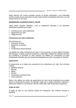 MANUAL PARA EL ENTRENADOR
Fútbol 3 112
Hacer ejercicio con mucha humedad durante un tiempo prolongado a una intensidad
extrema, puede causar producción de calor hasta exceder la disipación del mismo y lo cual
puede derivar en una crisis.
DESÓRDENES CAUSADOS POR EL CALOR
Usted puede necesitar identificar y dar un tratamiento adecuado a los siguientes
desórdenes causados por el calor:
• Contracturas por calor (calambres)
• Agotamiento por calor
• “Golpe de calor”
Contracturas por calor (calambres)
Sus síntomas son:
• Sudoración profusa
• Espasmos musculares
• Fatiga
• Temperatura corporal elevada
Los atletas que sufren contracturas por calor no se encuentran en grave peligro inmediato.
Sin embargo, no deben continuar el ejercicio y usted debe retirarlos de cualquier situación
que contribuya a aumentar su calor corporal. Los atletas con contracturas por calor
simplemente necesitan que sus mecanismos disipadores de calor “se pongan al corriente”.
Agotamiento
El agotamiento es la etapa más avanzada de las contracturas por calor. Sus síntomas
incluyen:
• Debilidad extrema
• Náusea
• Mareo
• Piel fría
• Temperatura corporal normal
• Pulso acelerado
Retire a los atletas que sufran de agotamiento por calor de las situaciones que puedan
elevar su temperatura corporal. Por ejemplo, haga que un atleta suspenda su ejercicio o
pida que lo realice en una ubicación más fría. Sobre todo, dele tiempo para recuperarse.
Golpe de calor
El golpe de calor es una situación médica de emergencia. Sus síntomas incluyen lo
siguiente:
 