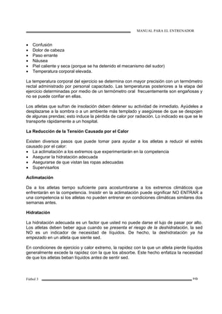 MANUAL PARA EL ENTRENADOR
Fútbol 3 113
• Confusión
• Dolor de cabeza
• Paso errante
• Náusea
• Piel caliente y seca (porque se ha detenido el mecanismo del sudor)
• Temperatura corporal elevada.
La temperatura corporal del ejercicio se determina con mayor precisión con un termómetro
rectal administrado por personal capacitado. Las temperaturas posteriores a la etapa del
ejercicio determinadas por medio de un termómetro oral frecuentemente son engañosas y
no se puede confiar en ellas.
Los atletas que sufran de insolación deben detener su actividad de inmediato. Ayúdeles a
desplazarse a la sombra o a un ambiente más templado y asegúrese de que se despojen
de algunas prendas; esto induce la pérdida de calor por radiación. Lo indicado es que se le
transporte rápidamente a un hospital.
La Reducción de la Tensión Causada por el Calor
Existen diversos pasos que puede tomar para ayudar a los atletas a reducir el estrés
causado por el calor:
• La aclimatación a los extremos que experimentarán en la competencia
• Asegurar la hidratación adecuada
• Asegurarse de que vistan las ropas adecuadas
• Supervisarlos
Aclimatación
Da a los atletas tiempo suficiente para acostumbrarse a los extremos climáticos que
enfrentarán en la competencia. Insistir en la aclimatación puede significar NO ENTRAR a
una competencia si los atletas no pueden entrenar en condiciones climáticas similares dos
semanas antes.
Hidratación
La hidratación adecuada es un factor que usted no puede darse el lujo de pasar por alto.
Los atletas deben beber agua cuando se presenta el riesgo de la deshidratación, la sed
NO es un indicador de necesidad de líquidos. De hecho, la deshidratación ya ha
empezado en un atleta que siente sed.
En condiciones de ejercicio y calor extremo, la rapidez con la que un atleta pierde líquidos
generalmente excede la rapidez con la que los absorbe. Este hecho enfatiza la necesidad
de que los atletas beban líquidos antes de sentir sed.
 