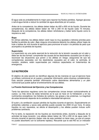 MANUAL PARA EL ENTRENADOR
Fútbol 3 114
El agua sola es probablemente lo mejor para reponer los fluidos perdidos. Agregar glucosa
o sal al agua tiende a reducir la cantidad de agua absorbida por el cuerpo.
Antes de la competencia, los atletas deben beber de 400 a 600 ml de líquido. Durante las
competencias, los atletas deben beber de 100 a 200 ml de líquido cada 15 minutos.
Después de la competencia, los atletas deben rehidratarse y beber tanto líquido como lo
requiera su sed.
Ropa
En climas calientes, los atletas deben vestir ropa no muy ajustada o retirarse prendas para
facilitar la pérdida de calor. Bajo ninguna circunstancia deberán los atletas utilizar trajes de
hule o bolsas de vinil durante el ejercicio para promover el sudor o la pérdida de peso que
acompaña a la pérdida de líquidos.
Supervisión
La supervisión es una parte esencial de la reducción de la tensión causada por el calor y
debe ser de dos formas: comprender las causas de los desórdenes causados por el calor y
reconocer las situaciones que ponen a los atletas en riesgo; asegurarse de que las
competencias asociadas con los desórdenes causados por el calor, la caminata, el
maratón, etcétera, estén supervisadas por médicos capacitados en tratamientos de
emergencia.
3.8 NUTRICIÓN
El objetivo de esta sección es identificar algunas de las maneras en que el ejercicio hace
un énfasis nutricional en el cuerpo y presentar información sobre diversos complementos.
Esta sección presenta también información sobre desórdenes alimentarios y un plan
nutricional que puede aplicar al entrenamiento de sus atletas.
La Presión Nutricional del Ejercicio y las Competencias
Tanto los ejercicios regulares como las competencias únicas tensan nutricionalmente al
cuerpo. La más obvia de estas tensiones es la que se hace en la hidratación y en los
nutrimentos energéticos: los hidratos de carbono, las grasas y las proteínas. La magnitud
de estas tensiones depende de la cantidad e intensidad del ejercicio.
El sudor y la ventilación causan pérdida de líquidos durante el ejercicio. Especialmente en
ambientes calientes y secos esta pérdida puede exceder los 2000 ml por hora. Si estos
líquidos no son repuestos, se afecta el desempeño y los atletas pueden incluso sufrir
problemas cardíacos.
Por lo tanto, la reposición de los líquidos se recomienda antes, durante y después de la
actividad de larga duración. Los atletas deben beber de 100 a 200 ml de agua cada 15
minutos durante el ejercicio (beber más de esta cantidad no tiene caso, ya que el cuerpo
no puede absorberlo con la suficiente rapidez). Recuerde que la sed NO es un indicador
 