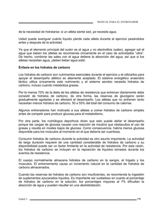 MANUAL PARA EL ENTRENADOR
Fútbol 3 115
de la necesidad de hidratarse: si un atleta siente sed, ya necesita agua.
Usted puede averiguar cuánto líquido pierde cada atleta durante el ejercicio pesándolos
antes y después de la actividad.
Ya que el elemento principal del sudor es el agua y no electrolitos (sales), agregar sal al
agua que beben los atletas se recomienda únicamente en el caso de actividades “ultra”.
De hecho, combinar las sales con el agua detiene la absorción del agua; así que si los
atletas necesitan agua, ¡deben beber agua sola!.
Énfasis en los hidratos de carbono
Los hidratos de carbono son nutrimentos esenciales durante el ejercicio y el utilizarlos para
apoyar el desempeño atlético es altamente aceptado. El sistema energético anaerobio
láctico utiliza únicamente este nutrimento y el sistema aerobio necesita hidratos de
carbono, incluso cuando metaboliza grasas.
Por lo menos 70% de la dieta de los atletas de resistencia que entrenan diariamente debe
consistir de hidratos de carbono, de otra forma, las reservas de glucógeno serán
gradualmente agotadas y se afectará el desempeño. Los atletas que no entrenen tanto
necesitan menos hidratos de carbono, 50 a 55% del total del consumo de calorías.
Algunos entrenadores han motivado a sus atletas a comer hidratos de carbono simples
antes de competir para producir glucosa para el metabolismo.
Por otra parte, los nutriólogos deportivos dicen que esto puede dañar el desempeño
porque las cargas de glucosa causan una reacción de insulina que obstaculiza el uso de
grasas y resulta en niveles bajos de glucosa. Como consecuencia, habría menos glucosa
disponible para los músculos al momento en el que debería ser cuantiosa.
Consumir hidratos de carbono durante la actividad es otro asunto importante. La actividad
de larga duración requiere de una cantidad considerable de hidratos de carbono y su
disponibilidad puede ser un factor limitante en la actividad de resistencia. Por esta razón,
los hidratos de carbono se incluyen en la reposición de líquidos tomados durante los
eventos de resistencia.
El cuerpo normalmente almacena hidratos de carbono en la sangre, el hígado y los
músculos. El entrenamiento causa un incremento natural en la cantidad de hidratos de
carbono almacenados.
Cuando las reservas de hidratos de carbono son insuficientes, se recomienda la ingestión
de suplementos azucarados líquidos. Es importante ser cuidadoso en cuanto al porcentaje
de hidratos de carbono en la solución, los porcentajes mayores al 7% dificultan la
absorción de agua y pueden resultar en una deshidratación.
 