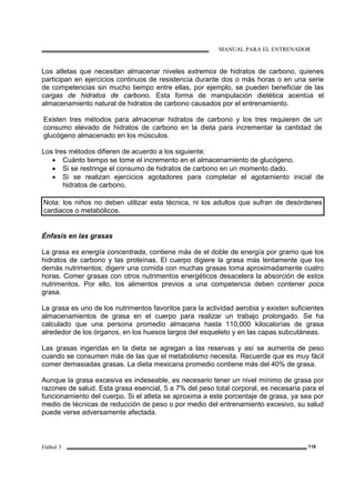 MANUAL PARA EL ENTRENADOR
Fútbol 3 116
Los atletas que necesitan almacenar niveles extremos de hidratos de carbono, quienes
participan en ejercicios continuos de resistencia durante dos o más horas o en una serie
de competencias sin mucho tiempo entre ellas, por ejemplo, se pueden beneficiar de las
cargas de hidratos de carbono. Esta forma de manipulación dietética acentúa el
almacenamiento natural de hidratos de carbono causados por el entrenamiento.
Existen tres métodos para almacenar hidratos de carbono y los tres requieren de un
consumo elevado de hidratos de carbono en la dieta para incrementar la cantidad de
glucógeno almacenado en los músculos.
Los tres métodos difieren de acuerdo a los siguiente:
• Cuánto tiempo se tome el incremento en el almacenamiento de glucógeno.
• Si se restringe el consumo de hidratos de carbono en un momento dado.
• Si se realizan ejercicios agotadores para completar el agotamiento inicial de
hidratos de carbono.
Nota: los niños no deben utilizar esta técnica, ni los adultos que sufran de desórdenes
cardiacos o metabólicos.
Énfasis en las grasas
La grasa es energía concentrada, contiene más de el doble de energía por gramo que los
hidratos de carbono y las proteínas. El cuerpo digiere la grasa más lentamente que los
demás nutrimentos; digerir una comida con muchas grasas toma aproximadamente cuatro
horas. Comer grasas con otros nutrimentos energéticos desacelera la absorción de estos
nutrimentos. Por ello, los alimentos previos a una competencia deben contener poca
grasa.
La grasa es uno de los nutrimentos favoritos para la actividad aerobia y existen suficientes
almacenamientos de grasa en el cuerpo para realizar un trabajo prolongado. Se ha
calculado que una persona promedio almacena hasta 110,000 kilocalorías de grasa
alrededor de los órganos, en los huesos largos del esqueleto y en las capas subcutáneas.
Las grasas ingeridas en la dieta se agregan a las reservas y así se aumenta de peso
cuando se consumen más de las que el metabolismo necesita. Recuerde que es muy fácil
comer demasiadas grasas. La dieta mexicana promedio contiene más del 40% de grasa.
Aunque la grasa excesiva es indeseable, es necesario tener un nivel mínimo de grasa por
razones de salud. Esta grasa esencial, 5 a 7% del peso total corporal, es necesaria para el
funcionamiento del cuerpo. Si el atleta se aproxima a este porcentaje de grasa, ya sea por
medio de técnicas de reducción de peso o por medio del entrenamiento excesivo, su salud
puede verse adversamente afectada.
 
