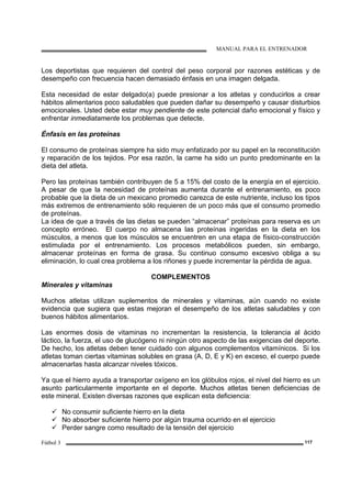 MANUAL PARA EL ENTRENADOR
Fútbol 3 117
Los deportistas que requieren del control del peso corporal por razones estéticas y de
desempeño con frecuencia hacen demasiado énfasis en una imagen delgada.
Esta necesidad de estar delgado(a) puede presionar a los atletas y conducirlos a crear
hábitos alimentarios poco saludables que pueden dañar su desempeño y causar disturbios
emocionales. Usted debe estar muy pendiente de este potencial daño emocional y físico y
enfrentar inmediatamente los problemas que detecte.
Énfasis en las proteínas
El consumo de proteínas siempre ha sido muy enfatizado por su papel en la reconstitución
y reparación de los tejidos. Por esa razón, la carne ha sido un punto predominante en la
dieta del atleta.
Pero las proteínas también contribuyen de 5 a 15% del costo de la energía en el ejercicio.
A pesar de que la necesidad de proteínas aumenta durante el entrenamiento, es poco
probable que la dieta de un mexicano promedio carezca de este nutriente, incluso los tipos
más extremos de entrenamiento sólo requieren de un poco más que el consumo promedio
de proteínas.
La idea de que a través de las dietas se pueden “almacenar” proteínas para reserva es un
concepto erróneo. El cuerpo no almacena las proteínas ingeridas en la dieta en los
músculos, a menos que los músculos se encuentren en una etapa de físico-construcción
estimulada por el entrenamiento. Los procesos metabólicos pueden, sin embargo,
almacenar proteínas en forma de grasa. Su continuo consumo excesivo obliga a su
eliminación, lo cual crea problema a los riñones y puede incrementar la pérdida de agua.
COMPLEMENTOS
Minerales y vitaminas
Muchos atletas utilizan suplementos de minerales y vitaminas, aún cuando no existe
evidencia que sugiera que estas mejoran el desempeño de los atletas saludables y con
buenos hábitos alimentarios.
Las enormes dosis de vitaminas no incrementan la resistencia, la tolerancia al ácido
láctico, la fuerza, el uso de glucógeno ni ningún otro aspecto de las exigencias del deporte.
De hecho, los atletas deben tener cuidado con algunos complementos vitamínicos. Si los
atletas toman ciertas vitaminas solubles en grasa (A, D, E y K) en exceso, el cuerpo puede
almacenarlas hasta alcanzar niveles tóxicos.
Ya que el hierro ayuda a transportar oxígeno en los glóbulos rojos, el nivel del hierro es un
asunto particularmente importante en el deporte. Muchos atletas tienen deficiencias de
este mineral. Existen diversas razones que explican esta deficiencia:
No consumir suficiente hierro en la dieta
No absorber suficiente hierro por algún trauma ocurrido en el ejercicio
Perder sangre como resultado de la tensión del ejercicio
 
