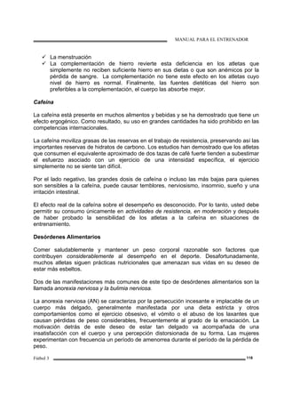 MANUAL PARA EL ENTRENADOR
Fútbol 3 118
La menstruación
La complementación de hierro revierte esta deficiencia en los atletas que
simplemente no reciben suficiente hierro en sus dietas o que son anémicos por la
pérdida de sangre. La complementación no tiene este efecto en los atletas cuyo
nivel de hierro es normal. Finalmente, las fuentes dietéticas del hierro son
preferibles a la complementación, el cuerpo las absorbe mejor.
Cafeína
La cafeína está presente en muchos alimentos y bebidas y se ha demostrado que tiene un
efecto ergogénico. Como resultado, su uso en grandes cantidades ha sido prohibido en las
competencias internacionales.
La cafeína moviliza grasas de las reservas en el trabajo de resistencia, preservando así las
importantes reservas de hidratos de carbono. Los estudios han demostrado que los atletas
que consumen el equivalente aproximado de dos tazas de café fuerte tienden a subestimar
el esfuerzo asociado con un ejercicio de una intensidad específica, el ejercicio
simplemente no se siente tan difícil.
Por el lado negativo, las grandes dosis de cafeína o incluso las más bajas para quienes
son sensibles a la cafeína, puede causar temblores, nerviosismo, insomnio, sueño y una
irritación intestinal.
El efecto real de la cafeína sobre el desempeño es desconocido. Por lo tanto, usted debe
permitir su consumo únicamente en actividades de resistencia, en moderación y después
de haber probado la sensibilidad de los atletas a la cafeína en situaciones de
entrenamiento.
Desórdenes Alimentarios
Comer saludablemente y mantener un peso corporal razonable son factores que
contribuyen considerablemente al desempeño en el deporte. Desafortunadamente,
muchos atletas siguen prácticas nutricionales que amenazan sus vidas en su deseo de
estar más esbeltos.
Dos de las manifestaciones más comunes de este tipo de desórdenes alimentarios son la
llamada anorexia nerviosa y la bulimia nerviosa.
La anorexia nerviosa (AN) se caracteriza por la persecución incesante e implacable de un
cuerpo más delgado, generalmente manifestada por una dieta estricta y otros
comportamientos como el ejercicio obsesivo, el vómito o el abuso de los laxantes que
causan pérdidas de peso considerables, frecuentemente al grado de la emaciación. La
motivación detrás de este deseo de estar tan delgado va acompañada de una
insatisfacción con el cuerpo y una percepción distorsionada de su forma. Las mujeres
experimentan con frecuencia un período de amenorrea durante el período de la pérdida de
peso.
 