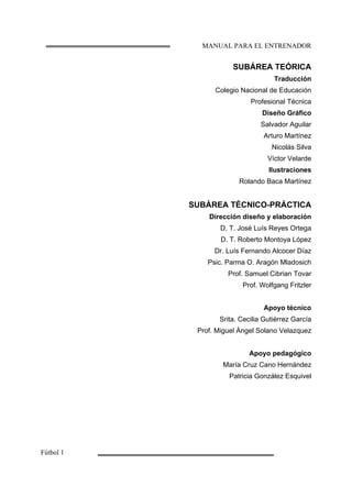 MANUAL PARA EL ENTRENADOR
Fútbol 1
SUBÁREA TEÓRICA
Traducción
Colegio Nacional de Educación
Profesional Técnica
Diseño Gráfico
Salvador Aguilar
Arturo Martínez
Nicolás Silva
Víctor Velarde
Ilustraciones
Rolando Baca Martínez
SUBÁREA TÉCNICO-PRÁCTICA
Dirección diseño y elaboración
D. T. José Luís Reyes Ortega
D. T. Roberto Montoya López
Dr. Luís Fernando Alcocer Díaz
Psic. Parma O. Aragón Mladosich
Prof. Samuel Cibrian Tovar
Prof. Wolfgang Fritzler
Apoyo técnico
Srita. Cecilia Gutiérrez García
Prof. Miguel Ángel Solano Velazquez
Apoyo pedagógico
María Cruz Cano Hernández
Patricia González Esquivel
 