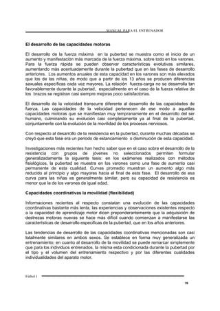 MANUAL PARA EL ENTRENADOR
Fútbol 1
39
El desarrollo de las capacidades motoras
El desarrollo de la fuerza máxima en la pubertad se muestra como el inicio de un
aumento y manifestación más marcada de la fuerza máxima, sobre todo en los varones.
Para la fuerza rápida se pueden observar características evolutivas similares,
aumentando más acentuadamente durante la pubertad que en las fases de desarrollo
anteriores. Los aumentos anuales de esta capacidad en los varones son más elevados
que los de las niñas, de modo que a partir de los 13 años se producen diferencias
sexuales específicas cada vez mayores. La relación fuerza-carga no se desarrolla tan
favorablemente durante la pubertad, especialmente en el caso de la fuerza relativa de
los brazos se registran casi siempre mejoras poco satisfactorias.
El desarrollo de la velocidad transcurre diferente al desarrollo de las capacidades de
fuerza. Las capacidades de la velocidad pertenecen de ese modo a aquellas
capacidades motoras que se manifiestan muy tempranamente en el desarrollo del ser
humano, culminando su evolución casi completamente ya al final de la pubertad,
conjuntamente con la evolución de la movilidad de los procesos nerviosos.
Con respecto al desarrollo de la resistencia en la pubertad, durante muchas décadas se
creyó que esta fase era un periodo de estancamiento o disminución de esta capacidad.
Investigaciones más recientes han hecho saber que en el caso sobre el desarrollo de la
resistencia con grupos de jóvenes no seleccionados permiten formular
generalizadamente la siguiente tesis: en los exámenes realizados con métodos
fisiológicos, la pubertad se muestra en los varones como una fase de aumento casi
permanente de esta cualidad. Curvas promedio muestran un aumento algo más
reducido al principio y algo mayores hacia el final de esta fase. El desarrollo de esa
curva para las niñas es generalmente similar, pero su capacidad de resistencia es
menor que la de los varones de igual edad.
Capacidades coordinativas la movilidad (flexibilidad)
Informaciones recientes al respecto constatan una evolución de las capacidades
coordinativas bastante más lenta, las experiencias y observaciones existentes respecto
a la capacidad de aprendizaje motor dicen preponderantemente que la adquisición de
destrezas motoras nuevas se hace más difícil cuando comienzan a manifestarse las
características de desarrollo especificas de la pubertad, que en los años anteriores.
Las tendencias de desarrollo de las capacidades coordinativas mencionadas son casi
totalmente similares en ambos sexos. Se establece en forma muy generalizada un
entrenamiento; en cuanto al desarrollo de la movilidad se puede remarcar simplemente
que para los individuos entrenados, la misma esta condicionada durante la pubertad por
el tipo y el volumen del entrenamiento respectivo y por las diferentes cualidades
individualidades del aparato motor.
 