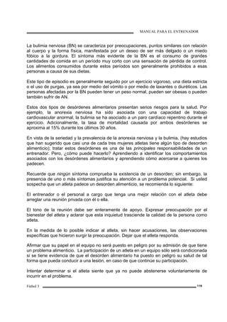 MANUAL PARA EL ENTRENADOR
Fútbol 3 119
La bulimia nerviosa (BN) se caracteriza por preocupaciones, puntos similares con relación
al cuerpo y la forma física, manifestada por un deseo de ser más delgado o un miedo
fóbico a la gordura. El síntoma más evidente de la BN es el consumo de grandes
cantidades de comida en un período muy corto con una sensación de pérdida de control.
Los alimentos consumidos durante estos períodos son generalmente prohibidos a esas
personas a causa de sus dietas.
Este tipo de episodio es generalmente seguido por un ejercicio vigoroso, una dieta estricta
o el uso de purgas, ya sea por medio del vómito o por medio de laxantes o diuréticos. Las
personas afectadas por la BN pueden tener un peso normal, pueden ser obesas o pueden
también sufrir de AN.
Estos dos tipos de desórdenes alimentarios presentan serios riesgos para la salud. Por
ejemplo, la anorexia nerviosa ha sido asociada con una capacidad de trabajo
cardiovascular anormal, la bulimia se ha asociado a un paro cardíaco repentino durante el
ejercicio. Adicionalmente, la tasa de mortalidad causada por ambos desórdenes se
aproxima al 15% durante los últimos 30 años.
En vista de la seriedad y la prevalencia de la anorexia nerviosa y la bulimia, (hay estudios
que han sugerido que casi una de cada tres mujeres atletas tiene algún tipo de desorden
alimenticio); tratar estos desórdenes es una de las principales responsabilidades de un
entrenador. Pero, ¿cómo puede hacerlo? Aprendiendo a identificar los comportamientos
asociados con los desórdenes alimentarios y aprendiendo cómo acercarse a quienes los
padecen.
Recuerde que ningún síntoma comprueba la existencia de un desorden; sin embargo, la
presencia de uno o más síntomas justifica su atención a un problema potencial. Si usted
sospecha que un atleta padece un desorden alimenticio, se recomienda lo siguiente:
El entrenador o el personal a cargo que tenga una mejor relación con el atleta debe
arreglar una reunión privada con él o ella.
El tono de la reunión debe ser enteramente de apoyo. Expresar preocupación por el
bienestar del atleta y aclarar que esta inquietud trasciende la calidad de la persona como
atleta.
En la medida de lo posible indicar al atleta, sin hacer acusaciones, las observaciones
específicas que hicieron surgir la preocupación. Dejar que el atleta responda.
Afirmar que su papel en el equipo no será puesto en peligro por su admisión de que tiene
un problema alimenticio. La participación de un atleta en un equipo sólo será condicionada
si se tiene evidencia de que el desorden alimentario ha puesto en peligro su salud de tal
forma que pueda conducir a una lesión, en caso de que continúe su participación.
Intentar determinar si el atleta siente que ya no puede abstenerse voluntariamente de
incurrir en el problema.
 