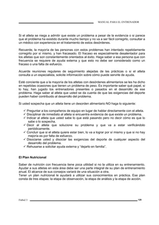 MANUAL PARA EL ENTRENADOR
Fútbol 3 120
Si el atleta se niega a admitir que existe un problema a pesar de la evidencia o si parece
que el problema ha existido durante mucho tiempo y no va a ser fácil corregirlo, consultar a
un médico con experiencia en el tratamiento de estos desórdenes.
Recuerde, la mayoría de las personas con estos problemas han intentado repetidamente
corregirlo por sí mismo, y han fracasado. El fracaso es especialmente desalentador para
los atletas que son constantemente orientados al éxito. Haga saber a esa persona que con
frecuencia se requiere de ayuda externa y que esto no debe ser considerado como un
fracaso o una falta de esfuerzo.
Acuerde reuniones regulares de seguimiento alejadas de las prácticas o si el atleta
consulta a un especialista, solicite información sobre cómo puede servirle de ayuda.
Esté conciente que a la mayoría de los atletas con desórdenes alimentarios se les ha dicho
en repetidas ocasiones que tienen un problema de peso. Es importante saber qué papel, si
lo hay, han jugado los entrenadores presentes o pasados en el desarrollo de ese
problema. Haga saber al atleta que usted se da cuenta de que las exigencias del deporte
pueden haber contribuido al desarrollo del problema.
Si usted sospecha que un atleta tiene un desorden alimentario NO haga lo siguiente:
Preguntar a los compañeros de equipo en lugar de hablar directamente con el atleta.
Disciplinar de inmediato al atleta si encuentra evidencia de que existe un problema.
Indicar al atleta que usted sabe lo que está pasando pero no decir cómo es que lo
sabe o lo sospecha.
Decir al atleta que solucione su problema y que va a estar verificándolo
periódicamente.
Concluir que si el atleta quiere estar bien, lo va a lograr por sí mismo y que si no hay
mejoría es por falta de esfuerzo.
Disociarse usted y disociar las exigencias del deporte de cualquier aspecto del
desarrollo del problema.
Rehusarse a solicitar ayuda externa y “dejarlo en familia”.
El Plan Nutricional
Saber de nutrición con frecuencia tiene poca utilidad si no la utiliza en su entrenamiento.
Ayudar a sus atletas en esta área debe ser una parte integral de su plan de entrenamiento
anual. El alcance de sus consejos variará de una situación a otra.
Tener un plan nutricional le ayudará a utilizar sus conocimientos en práctica. Ese plan
consta de tres etapas: la etapa de observación, la etapa de análisis y la etapa de acción.
 