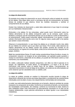 MANUAL PARA EL ENTRENADOR
Fútbol 3 121
La etapa de observación
El propósito de la etapa de observación es reunir información sobre el estado de nutrición
de los atletas. Esta etapa debe ocurrir a principios del año de entrenamiento, así tendrá
tiempo de analizar lo que observa, tomar las medidas necesarias y cambiar el
comportamiento de sus atletas.
Existen tres métodos de observación y usted debe seleccionar el que mejor le convenga
por sus habilidades interpersonales:
Entrevistar a los atletas. En las entrevistas, usted puede reunir información sobre los
hábitos alimentarios de los atletas (incluyendo quién va de compras, quién cocina,
etcétera) y averiguar qué tan importante piensan que es la dieta en cuanto al desempeño y
el entrenamiento. Usted puede entrevistar atletas individualmente o en grupos y puede
solicitar información tanto escrita como oral. En algunos casos, puede pedir a los padres
que asistan a esas entrevistas.
Observar el comportamiento. Lo que hacen los atletas es un indicador mucho más válido
de sus hábitos de nutrición que lo que dicen que hacen. Por lo tanto, debe observar los
hábitos alimentarios de los atletas cuando sea posible, durante las comidas en los
entrenamientos, en lugares de comida rápida, antes de los entrenamientos, después de los
juegos, etcétera.
Medir las características físicas. El medir ciertas características físicas (la altura, el peso, la
composición corporal y la longitud de las extremidades, por ejemplo) puede ayudarle a
evaluar el crecimiento y desarrollo de los atletas y le puede dar información sobre su nivel
nutricional y sus necesidades.
Es viable y adecuado realizar estudios sanguíneos, con ellos se mide la glucosa en la
sangre, los triglicéridos, el ácido láctico, la hemoglobina y el hierro a fin de tener
información más precisa sobre el estado físico de los atletas. Frecuentemente, es
importante documentar el nivel de fatiga de los atletas y la incidencia de enfermedades así
como observar qué tan saludables lucen su cabello y piel.
La etapa de análisis
La etapa de análisis consiste en analizar la información reunida durante la etapa de
observación utilizando las normas que tenga disponibles y considerando las características
individuales como la edad, el sexo y los requerimientos nutrimentales de la temporada.
La edad, que está estrechamente relacionada con el tamaño, afecta la cantidad de comida
necesaria y la composición de la dieta. Conforme se incrementa el tamaño, se incrementan
las necesidades nutrimentales. Sin embargo, conforme se incrementa la edad, declina la
tasa metabólica basal. Esta información es esencialmente importante en el caso de las
mujeres adolescentes, cuyos patrones alimentarios se deben ajustar a sus necesidades
metabólicas.
 