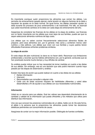 MANUAL PARA EL ENTRENADOR
Fútbol 3 122
Es importante averiguar quién proporciona los alimentos que comen los atletas. Los
períodos de entrenamiento pesado ejercen cierta tensión en algunos factores de la dieta y
requieren de ajustes en la dieta normal. De igual forma, los atletas necesitan ajustar su
dieta durante los procesos de poco entrenamiento o de inactividad. Por ello, es esencial
que usted recomiende cambios en la dieta con cada etapa de entrenamiento del año.
Asegúrese de considerar las finanzas de los atletas en la etapa de análisis. Las finanzas
son un factor importante con los atletas que viven lejos de sus familias, puede ser que no
sepan seleccionar alimentos nutritivos de bajo costo.
Los atletas que no saben cocinar frecuentemente seleccionan alimentos fáciles de
preparar, pero esos alimentos son, por lo general, más caros y contienen menos valor
nutritivo y más aditivos. Los atletas que viven con sus familias y cuyos padres tienen
dificultades financieras enfrentan problemas similares.
La etapa de acción
En esta etapa del plan nutricional, la clave es no hacer daño. Reconocer sus limitaciones
profesionales y recordar que los hábitos alimentarios son, por lo general, conductas que se
han practicado durante mucho tiempo y muy difíciles de cambiar.
Su análisis puede indicar que no hay necesidad de tomar medidas en cuanto a las dietas
de sus atletas. Sin embargo, esa es una decisión que sólo podrá intervenir cuando haya
pasado por las etapas de observación y análisis.
Existen tres tipos de acción que puede realizar en cuanto a las dietas de sus atletas:
Darles información
Intervenir
Recomedarles que consulten a alguien más
Cada una de estas acciones requiere de habilidades diferentes y usted debe
desarrollarlas a fin de ayudar a sus atletas con sus necesidades nutricionales.
Información
Usted es un recurso para sus atletas. Qué tan valioso sea dependerá directamente de la
cantidad y calidad de la información que pueda ofrecerles y los métodos que utilice para
distribuir esa información.
Una vez que conocen los presiones nutricionales de un atleta, hable con él. De esta forma,
el atleta o la persona que le proporciona los alimentos puede tomar las decisiones
dietéticas pertinentes con conocimiento de causa.
Asegúrese de contar con la mejor información posible. Obténgala de fuentes confiables.
 