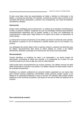 MANUAL PARA EL ENTRENADOR
Fútbol 3 123
El plan anual debe incluir las oportunidades de hablar y distribuir la información a los
atletas y a quienes los alimentan. Por ejemplo, comentar los puntos sobre nutrición en las
reuniones del período preparatorio y previas a las competencias, por medio de boletines,
recordatorios, etcétera.
Intervención
Existen varias estrategias para la intervención: un análisis de la actividad, recordatorios de
la dieta, la asesoría, etcétera. Asegúrese de usar una estrategia individual para identificar
comportamientos específicos que se puedan cambiar y no como una modificación de
comportamiento a largo plazo; haga énfasis en la mejoría de la salud y el desempeño al
mismo tiempo.
La intervención funciona únicamente con los atletas que tienen la motivación para cambiar.
No presione a quienes no ven la relevancia o quienes sienten que es una invasión a su
privacía.
Las estrategias del cambio deben incluir a quienes compran y preparan los alimentos para
los atletas, frecuentemente ellos tienen la última palabra en cuanto a los hábitos
alimentarios. Motívelos a participar en la intervención tan pronto como sea posible.
Recomendación
Cuando identifique un problema de salud o de desempeño y se sienta incapaz de
solucionarlo, recomiende al atleta que consulte a un profesional de la salud. En qué
momento puede ocurrir esto es algo que varía en cada situación.
Usted puede hacer recomendaciones de muchas maneras. Con atletas menores de edad
debe recomendar la consulta a sus padres. Los atletas mayores de edad pueden acudir a
las consultas directamente.
Establecer una relación profesional con personal médico capacitado es una buena idea
para manejar diversos problemas nutrimentales. Estas personas pueden ayudar a sus
atletas en su capacidad profesional y como un recurso. Por ejemplo, ellos pueden ofrecer
asistencia en las reuniones de padres y del equipo en las que se traten los aspectos de la
nutrición.
Plan nutricional de muestra
 